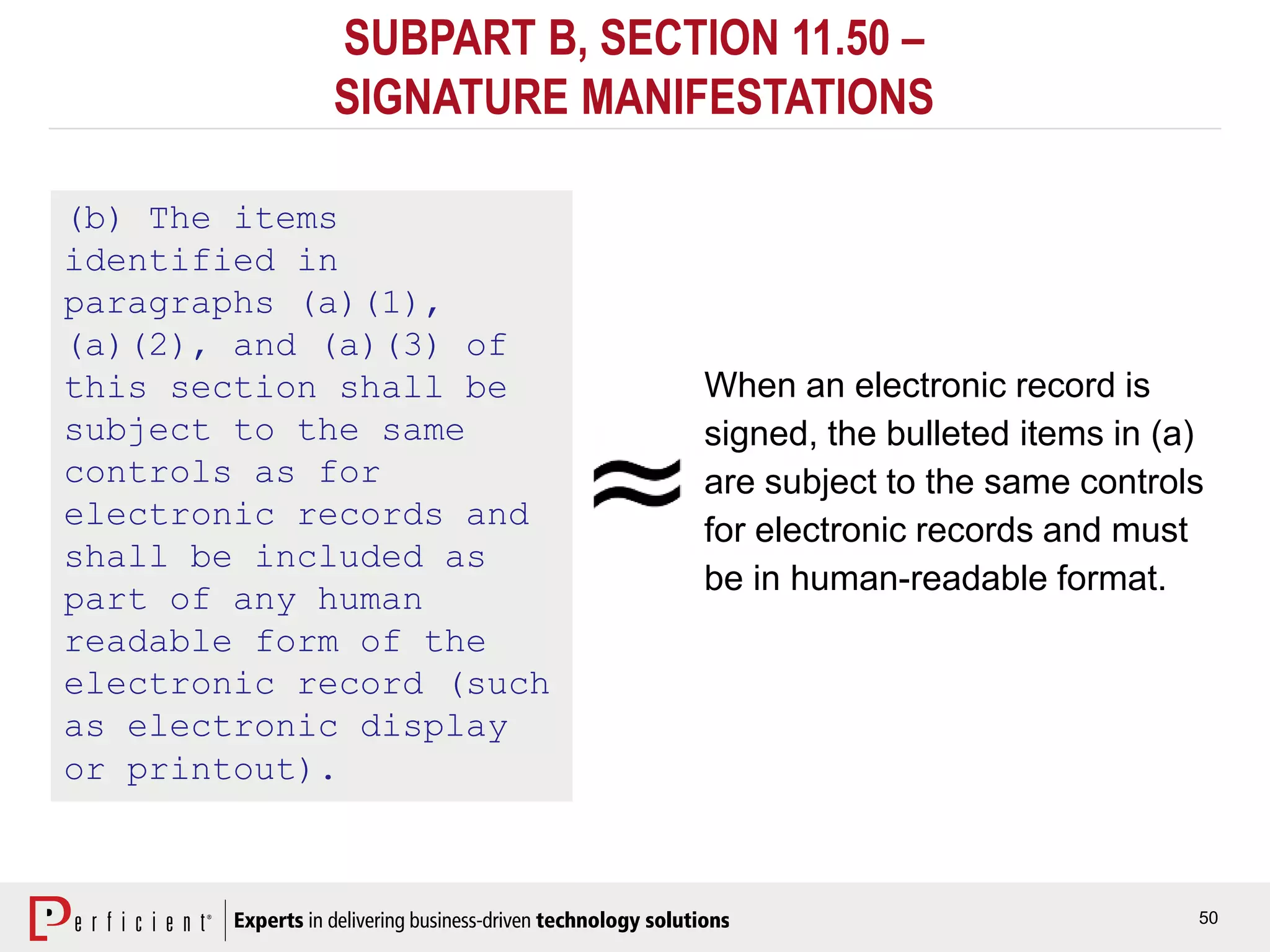 50
SUBPART B, SECTION 11.50 –
SIGNATURE MANIFESTATIONS
(b) The items
identified in
paragraphs (a)(1),
(a)(2), and (a)(3) of
this section shall be
subject to the same
controls as for
electronic records and
shall be included as
part of any human
readable form of the
electronic record (such
as electronic display
or printout).
When an electronic record is
signed, the bulleted items in (a)
are subject to the same controls
for electronic records and must
be in human-readable format.
 