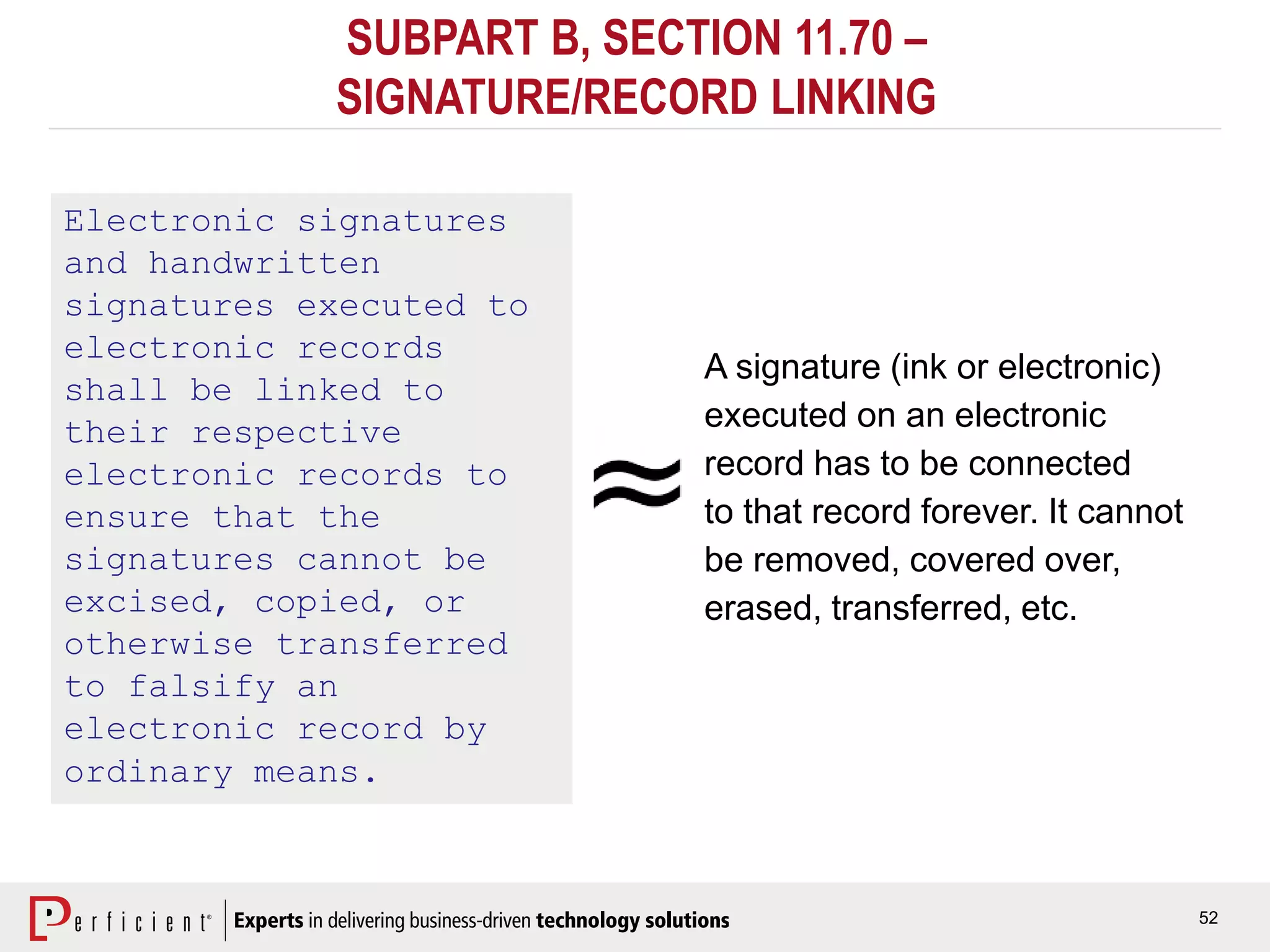 52
SUBPART B, SECTION 11.70 –
SIGNATURE/RECORD LINKING
Electronic signatures
and handwritten
signatures executed to
electronic records
shall be linked to
their respective
electronic records to
ensure that the
signatures cannot be
excised, copied, or
otherwise transferred
to falsify an
electronic record by
ordinary means.
A signature (ink or electronic)
executed on an electronic
record has to be connected
to that record forever. It cannot
be removed, covered over,
erased, transferred, etc.
 