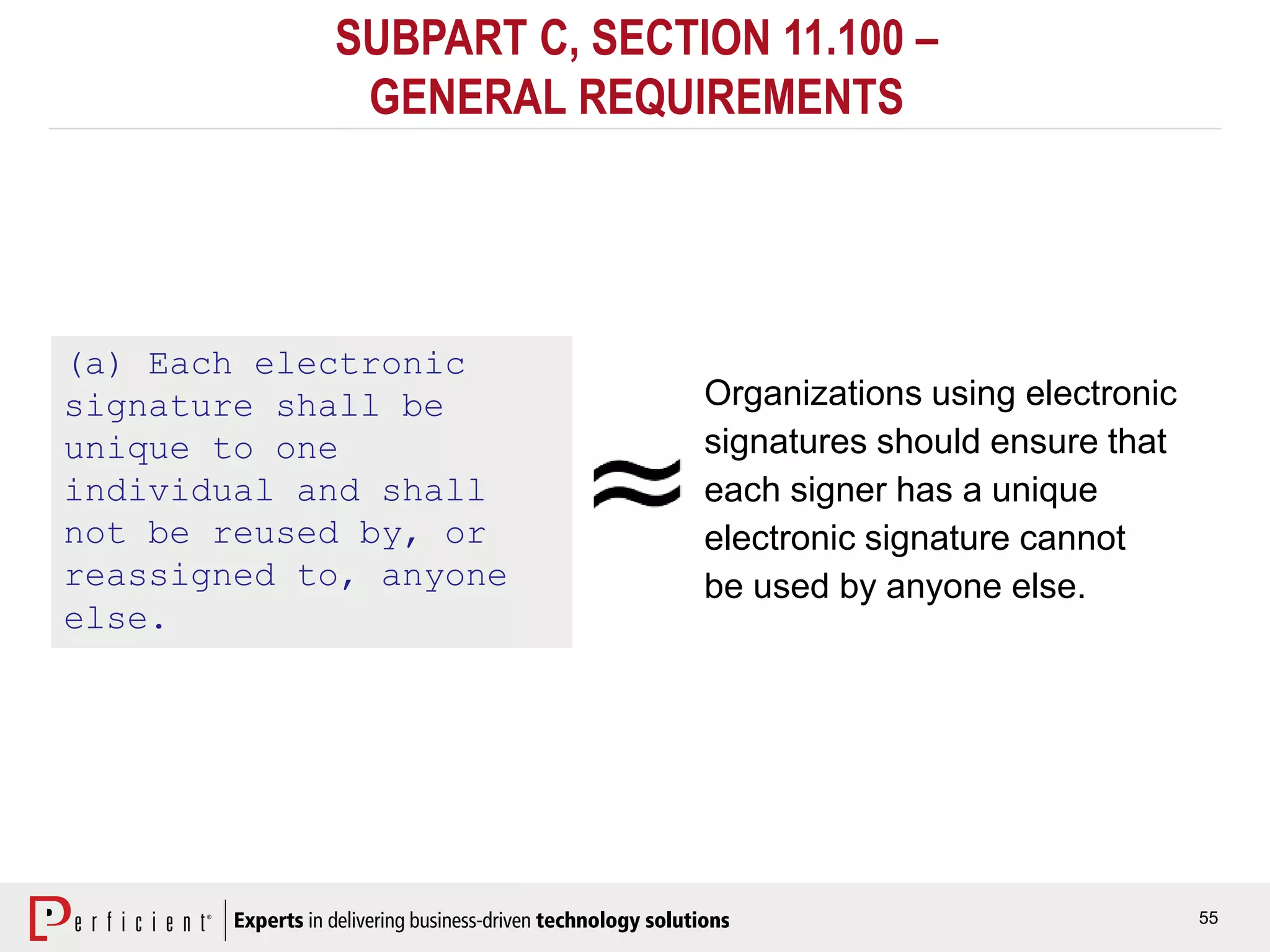 55
SUBPART C, SECTION 11.100 –
GENERAL REQUIREMENTS
(a) Each electronic
signature shall be
unique to one
individual and shall
not be reused by, or
reassigned to, anyone
else.
Organizations using electronic
signatures should ensure that
each signer has a unique
electronic signature cannot
be used by anyone else.
 