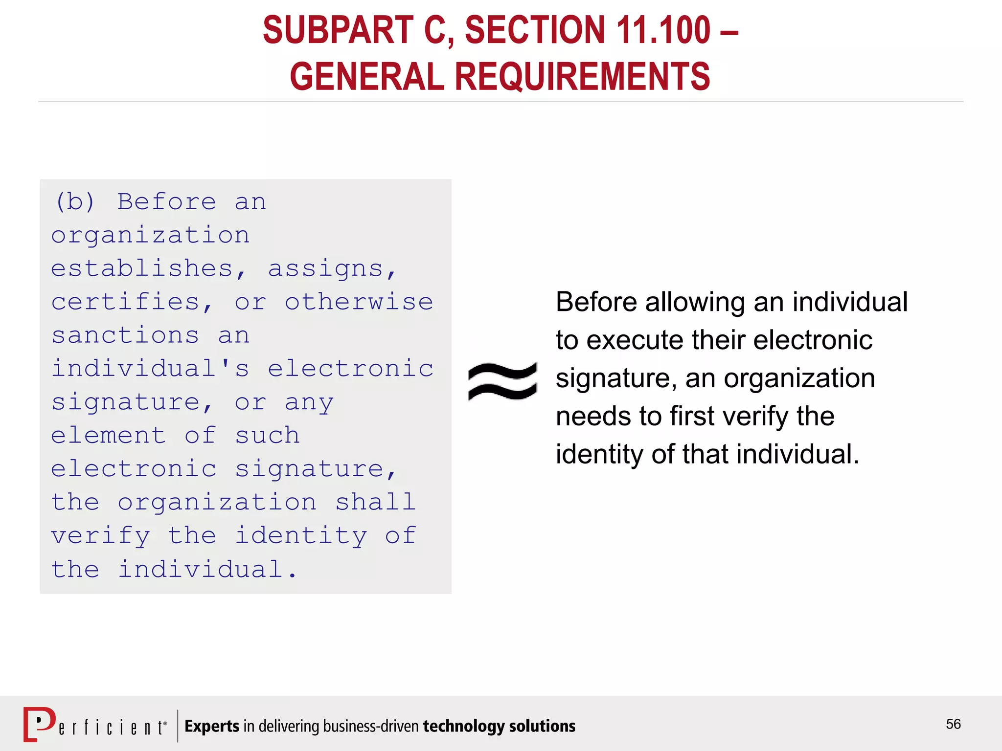56
SUBPART C, SECTION 11.100 –
GENERAL REQUIREMENTS
(b) Before an
organization
establishes, assigns,
certifies, or otherwise
sanctions an
individual's electronic
signature, or any
element of such
electronic signature,
the organization shall
verify the identity of
the individual.
Before allowing an individual
to execute their electronic
signature, an organization
needs to first verify the
identity of that individual.
 