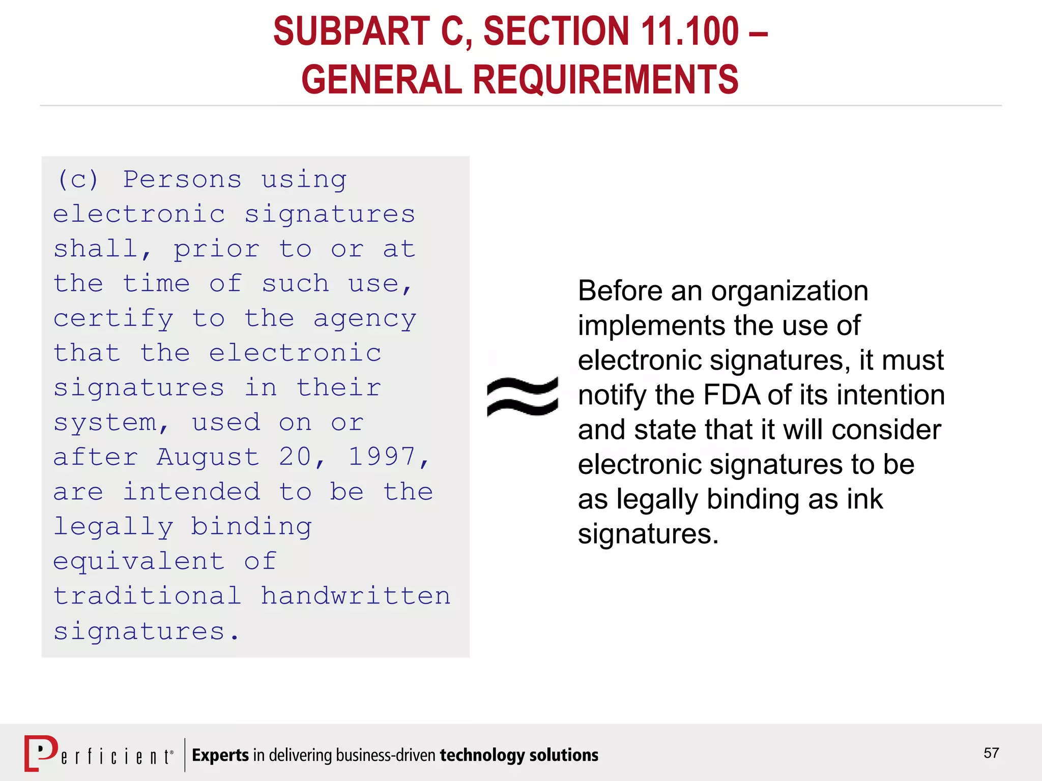 57
SUBPART C, SECTION 11.100 –
GENERAL REQUIREMENTS
(c) Persons using
electronic signatures
shall, prior to or at
the time of such use,
certify to the agency
that the electronic
signatures in their
system, used on or
after August 20, 1997,
are intended to be the
legally binding
equivalent of
traditional handwritten
signatures.
Before an organization
implements the use of
electronic signatures, it must
notify the FDA of its intention
and state that it will consider
electronic signatures to be
as legally binding as ink
signatures.
 