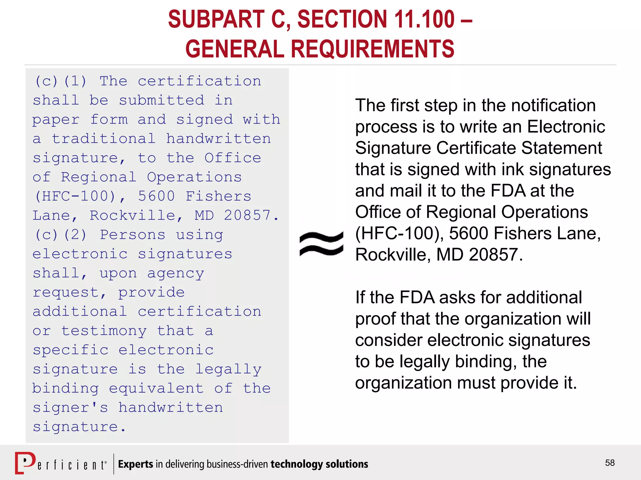 58
SUBPART C, SECTION 11.100 –
GENERAL REQUIREMENTS
(c)(1) The certification
shall be submitted in
paper form and signed with
a traditional handwritten
signature, to the Office
of Regional Operations
(HFC-100), 5600 Fishers
Lane, Rockville, MD 20857.
(c)(2) Persons using
electronic signatures
shall, upon agency
request, provide
additional certification
or testimony that a
specific electronic
signature is the legally
binding equivalent of the
signer's handwritten
signature.
The first step in the notification
process is to write an Electronic
Signature Certificate Statement
that is signed with ink signatures
and mail it to the FDA at the
Office of Regional Operations
(HFC-100), 5600 Fishers Lane,
Rockville, MD 20857.
If the FDA asks for additional
proof that the organization will
consider electronic signatures
to be legally binding, the
organization must provide it.
 