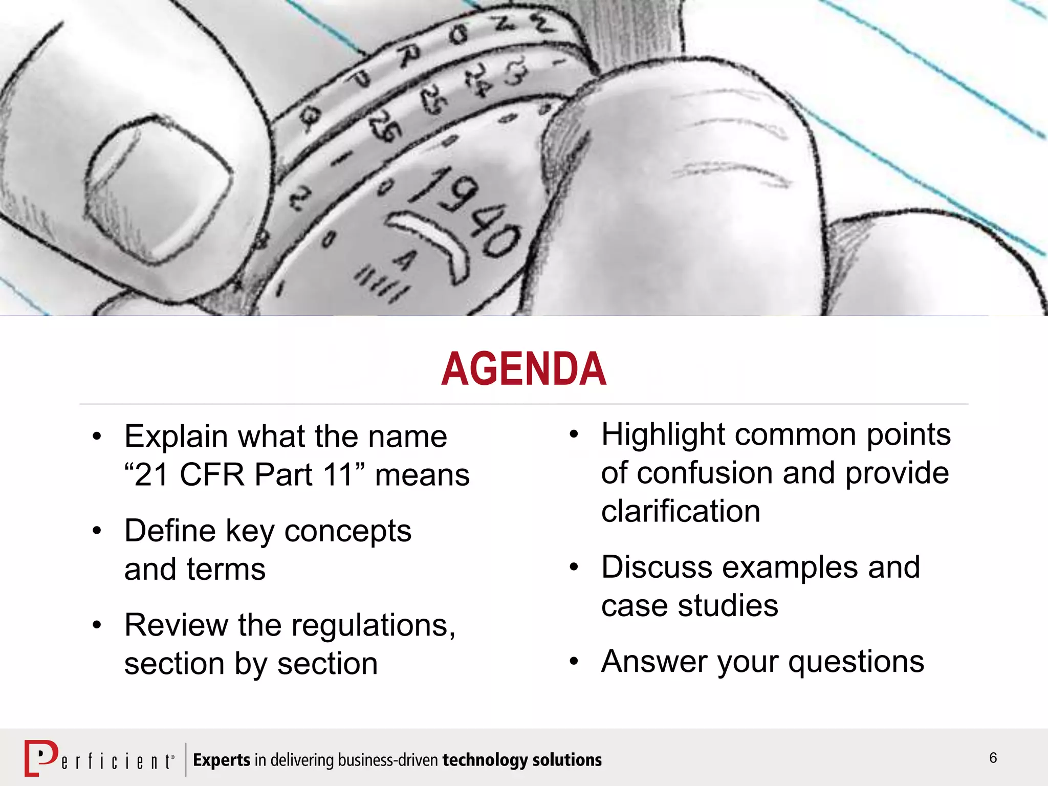6
AGENDA
• Explain what the name
“21 CFR Part 11” means
• Define key concepts
and terms
• Review the regulations,
section by section
• Highlight common points
of confusion and provide
clarification
• Discuss examples and
case studies
• Answer your questions
 