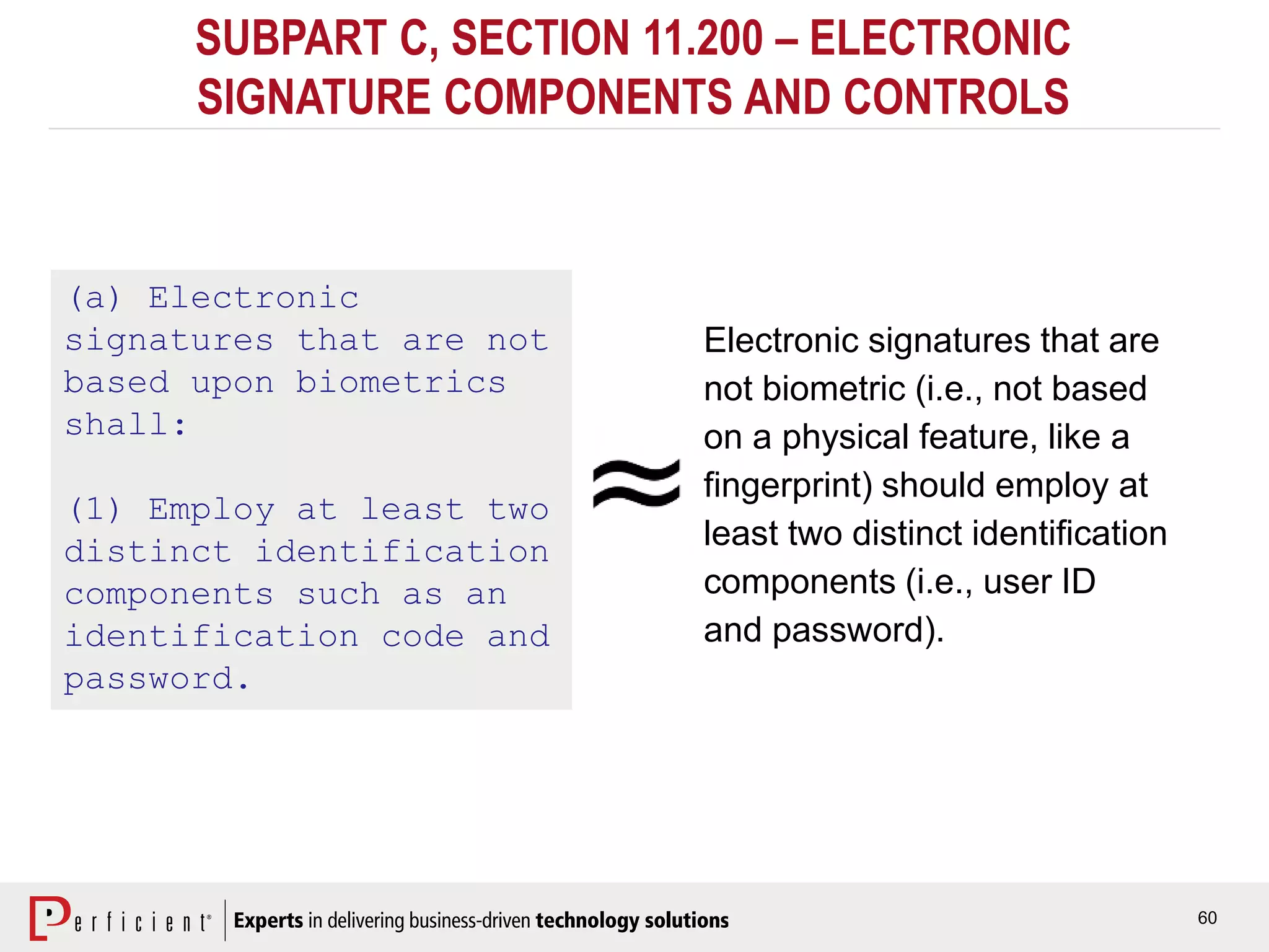 60
SUBPART C, SECTION 11.200 – ELECTRONIC
SIGNATURE COMPONENTS AND CONTROLS
(a) Electronic
signatures that are not
based upon biometrics
shall:
(1) Employ at least two
distinct identification
components such as an
identification code and
password.
Electronic signatures that are
not biometric (i.e., not based
on a physical feature, like a
fingerprint) should employ at
least two distinct identification
components (i.e., user ID
and password).
 