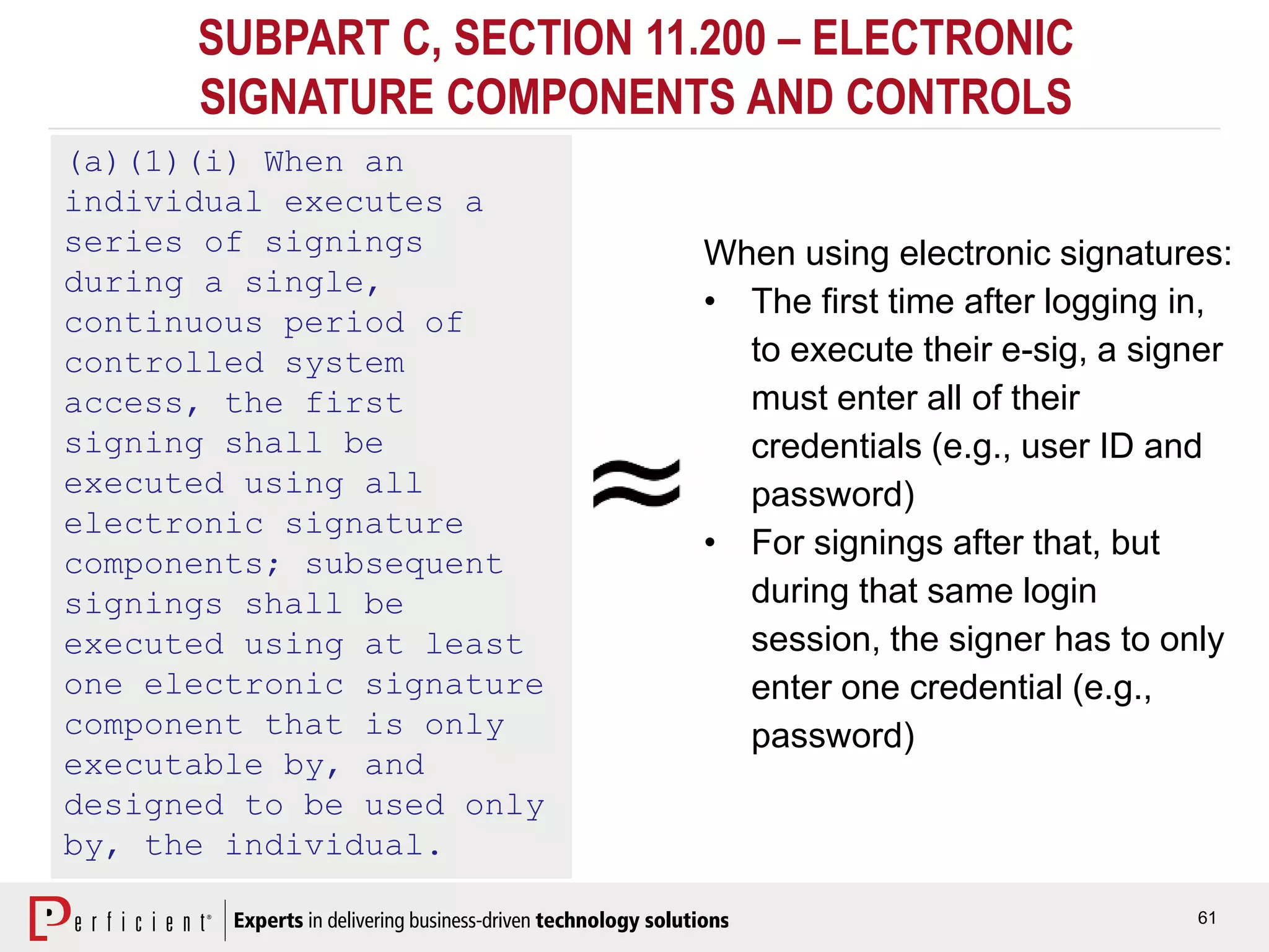 61
SUBPART C, SECTION 11.200 – ELECTRONIC
SIGNATURE COMPONENTS AND CONTROLS
(a)(1)(i) When an
individual executes a
series of signings
during a single,
continuous period of
controlled system
access, the first
signing shall be
executed using all
electronic signature
components; subsequent
signings shall be
executed using at least
one electronic signature
component that is only
executable by, and
designed to be used only
by, the individual.
When using electronic signatures:
• The first time after logging in,
to execute their e-sig, a signer
must enter all of their
credentials (e.g., user ID and
password)
• For signings after that, but
during that same login
session, the signer has to only
enter one credential (e.g.,
password)
 