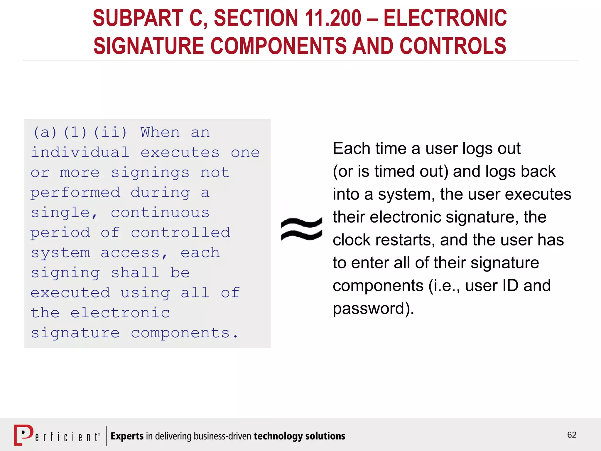 62
SUBPART C, SECTION 11.200 – ELECTRONIC
SIGNATURE COMPONENTS AND CONTROLS
(a)(1)(ii) When an
individual executes one
or more signings not
performed during a
single, continuous
period of controlled
system access, each
signing shall be
executed using all of
the electronic
signature components.
Each time a user logs out
(or is timed out) and logs back
into a system, the user executes
their electronic signature, the
clock restarts, and the user has
to enter all of their signature
components (i.e., user ID and
password).
 