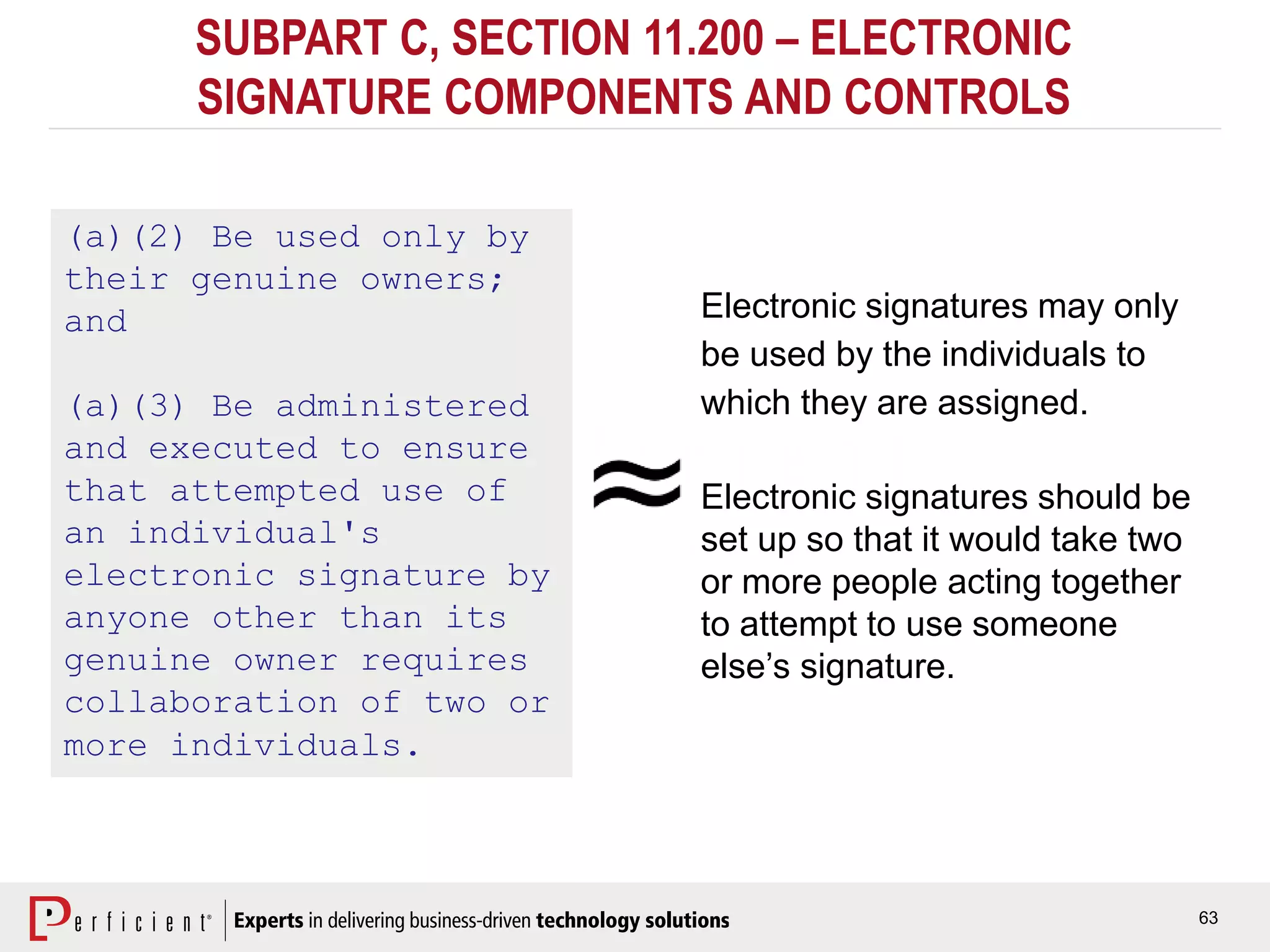63
SUBPART C, SECTION 11.200 – ELECTRONIC
SIGNATURE COMPONENTS AND CONTROLS
(a)(2) Be used only by
their genuine owners;
and
(a)(3) Be administered
and executed to ensure
that attempted use of
an individual's
electronic signature by
anyone other than its
genuine owner requires
collaboration of two or
more individuals.
Electronic signatures may only
be used by the individuals to
which they are assigned.
Electronic signatures should be
set up so that it would take two
or more people acting together
to attempt to use someone
else’s signature.
 