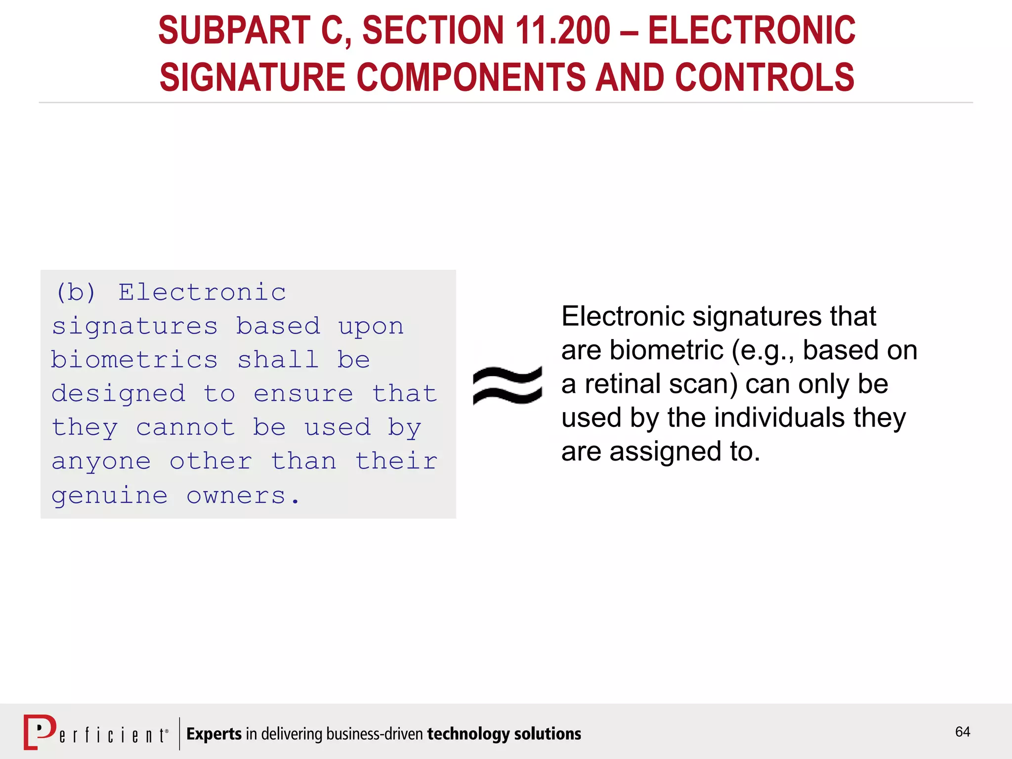 64
SUBPART C, SECTION 11.200 – ELECTRONIC
SIGNATURE COMPONENTS AND CONTROLS
(b) Electronic
signatures based upon
biometrics shall be
designed to ensure that
they cannot be used by
anyone other than their
genuine owners.
Electronic signatures that
are biometric (e.g., based on
a retinal scan) can only be
used by the individuals they
are assigned to.
 
