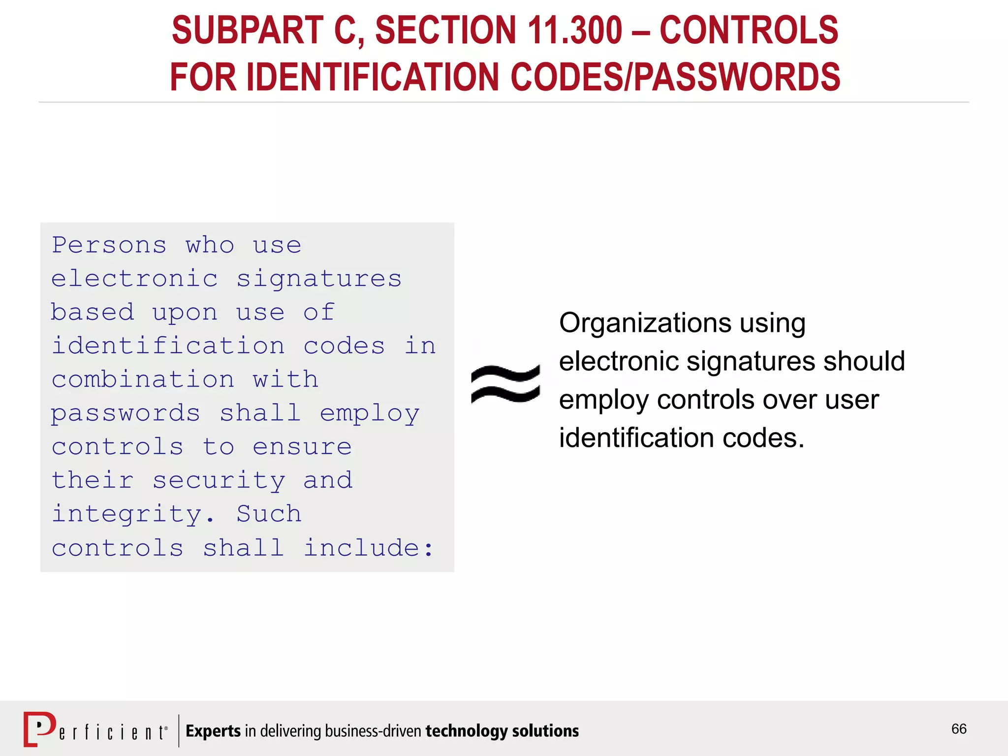 66
SUBPART C, SECTION 11.300 – CONTROLS
FOR IDENTIFICATION CODES/PASSWORDS
Persons who use
electronic signatures
based upon use of
identification codes in
combination with
passwords shall employ
controls to ensure
their security and
integrity. Such
controls shall include:
Organizations using
electronic signatures should
employ controls over user
identification codes.
 
