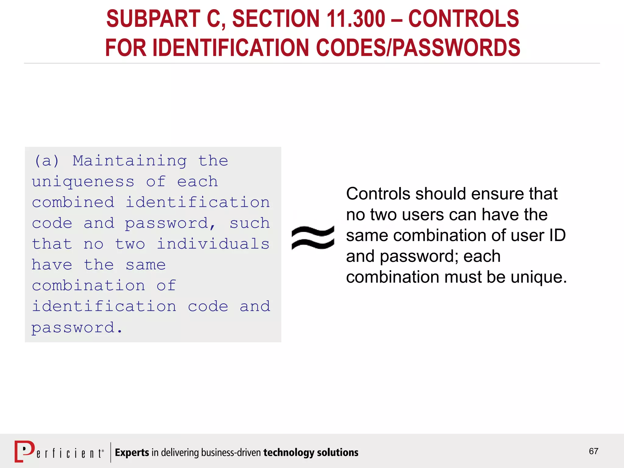 67
SUBPART C, SECTION 11.300 – CONTROLS
FOR IDENTIFICATION CODES/PASSWORDS
(a) Maintaining the
uniqueness of each
combined identification
code and password, such
that no two individuals
have the same
combination of
identification code and
password.
Controls should ensure that
no two users can have the
same combination of user ID
and password; each
combination must be unique.
 
