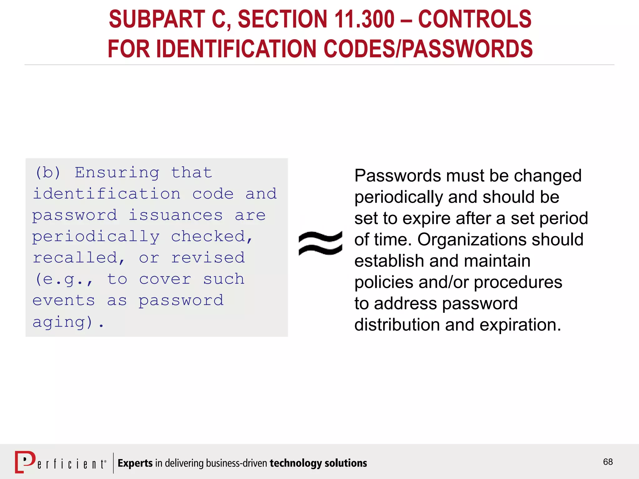 68
SUBPART C, SECTION 11.300 – CONTROLS
FOR IDENTIFICATION CODES/PASSWORDS
(b) Ensuring that
identification code and
password issuances are
periodically checked,
recalled, or revised
(e.g., to cover such
events as password
aging).
Passwords must be changed
periodically and should be
set to expire after a set period
of time. Organizations should
establish and maintain
policies and/or procedures
to address password
distribution and expiration.
 