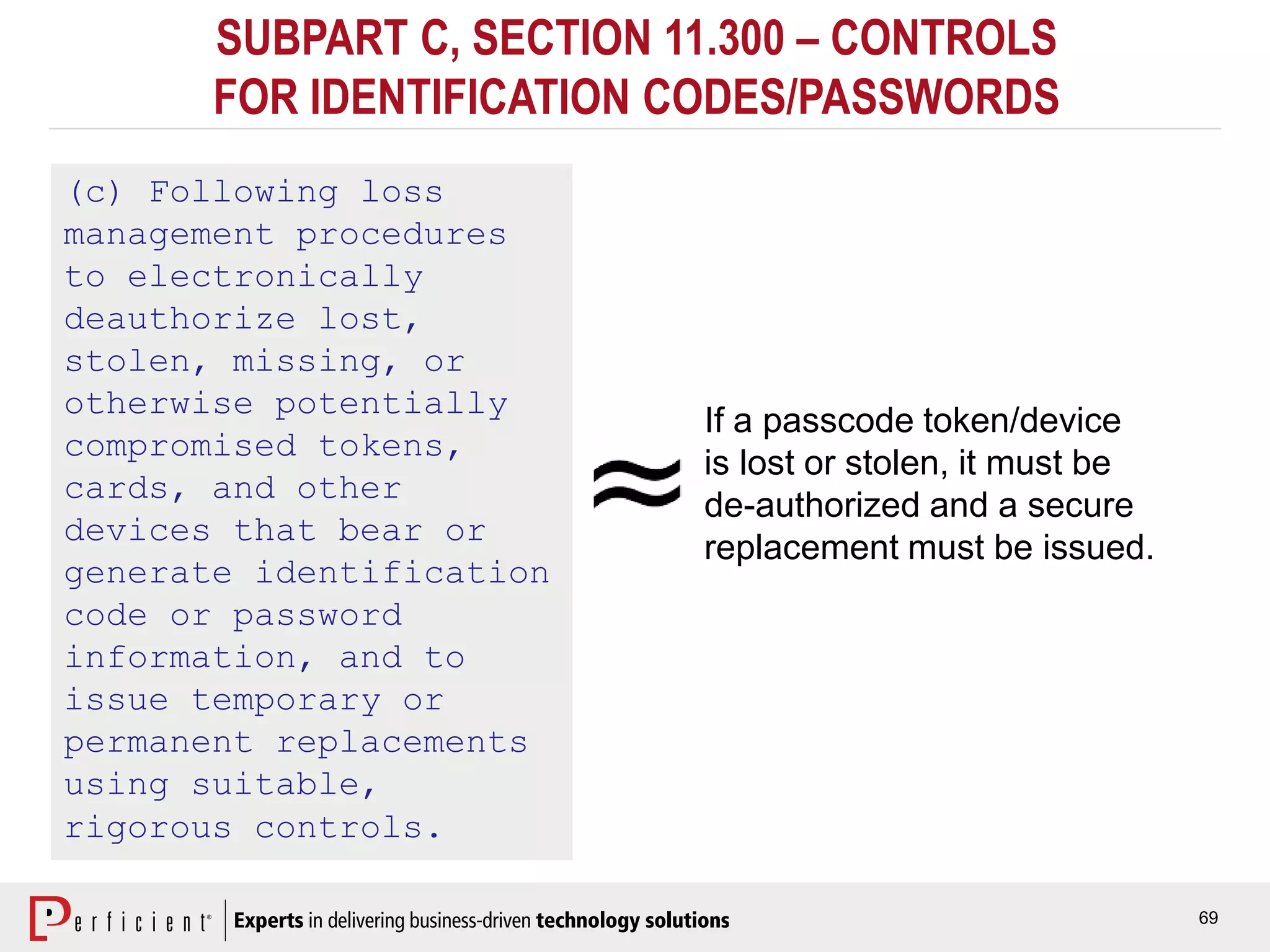 69
SUBPART C, SECTION 11.300 – CONTROLS
FOR IDENTIFICATION CODES/PASSWORDS
(c) Following loss
management procedures
to electronically
deauthorize lost,
stolen, missing, or
otherwise potentially
compromised tokens,
cards, and other
devices that bear or
generate identification
code or password
information, and to
issue temporary or
permanent replacements
using suitable,
rigorous controls.
If a passcode token/device
is lost or stolen, it must be
de-authorized and a secure
replacement must be issued.
 