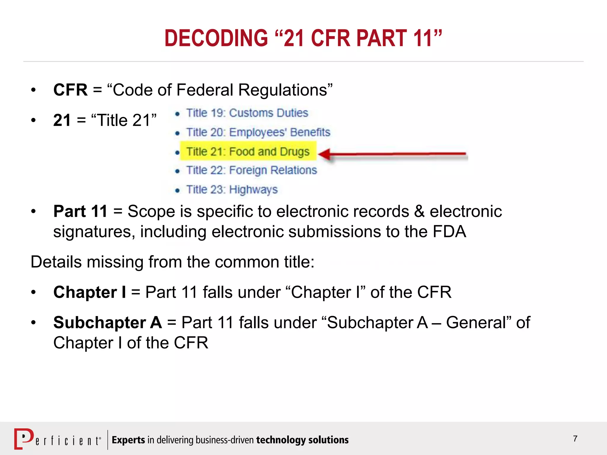 7
DECODING “21 CFR PART 11”
• CFR = “Code of Federal Regulations”
• 21 = “Title 21”
• Part 11 = Scope is specific to electronic records & electronic
signatures, including electronic submissions to the FDA
Details missing from the common title:
• Chapter I = Part 11 falls under “Chapter I” of the CFR
• Subchapter A = Part 11 falls under “Subchapter A – General” of
Chapter I of the CFR
 