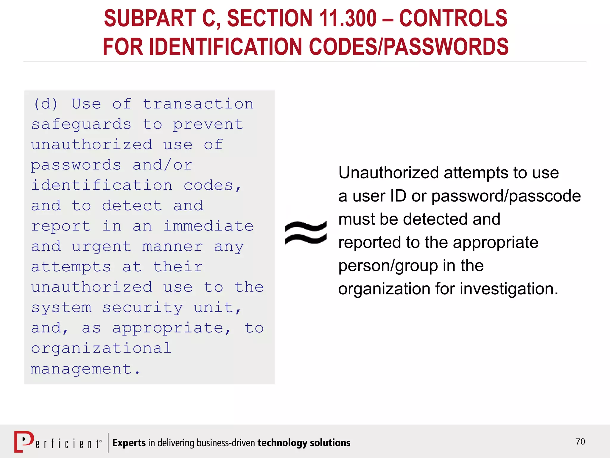 70
SUBPART C, SECTION 11.300 – CONTROLS
FOR IDENTIFICATION CODES/PASSWORDS
(d) Use of transaction
safeguards to prevent
unauthorized use of
passwords and/or
identification codes,
and to detect and
report in an immediate
and urgent manner any
attempts at their
unauthorized use to the
system security unit,
and, as appropriate, to
organizational
management.
Unauthorized attempts to use
a user ID or password/passcode
must be detected and
reported to the appropriate
person/group in the
organization for investigation.
 