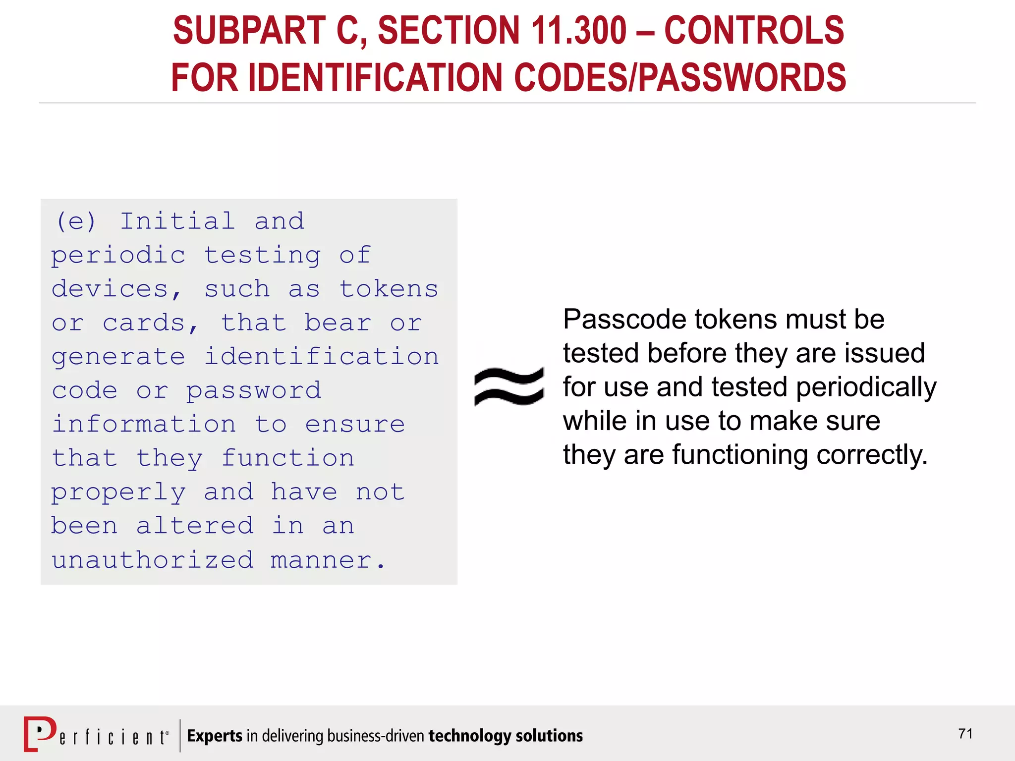 71
SUBPART C, SECTION 11.300 – CONTROLS
FOR IDENTIFICATION CODES/PASSWORDS
(e) Initial and
periodic testing of
devices, such as tokens
or cards, that bear or
generate identification
code or password
information to ensure
that they function
properly and have not
been altered in an
unauthorized manner.
Passcode tokens must be
tested before they are issued
for use and tested periodically
while in use to make sure
they are functioning correctly.
 