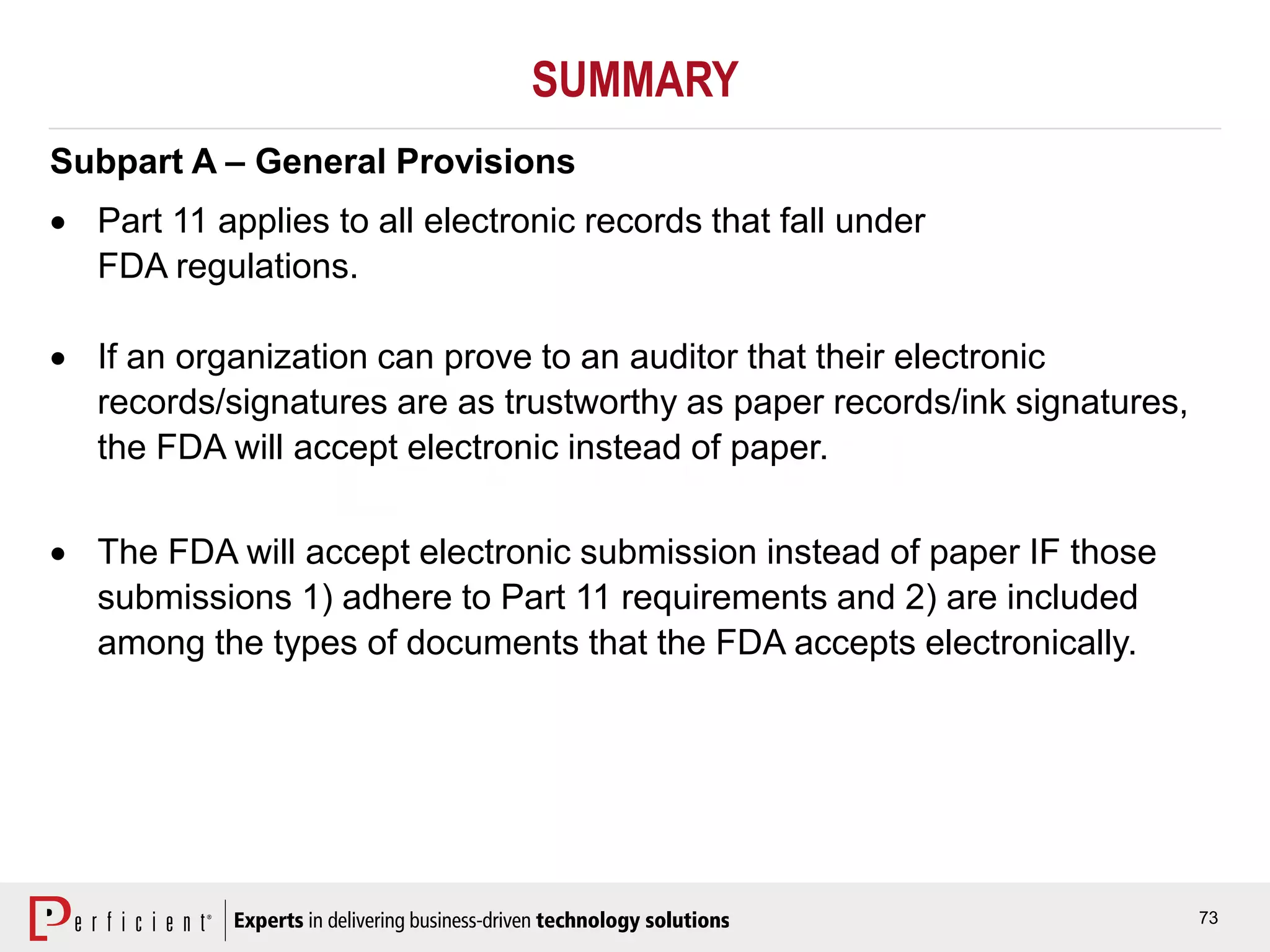 73
SUMMARY
Subpart A – General Provisions
 Part 11 applies to all electronic records that fall under
FDA regulations.
 If an organization can prove to an auditor that their electronic
records/signatures are as trustworthy as paper records/ink signatures,
the FDA will accept electronic instead of paper.
 The FDA will accept electronic submission instead of paper IF those
submissions 1) adhere to Part 11 requirements and 2) are included
among the types of documents that the FDA accepts electronically.
 