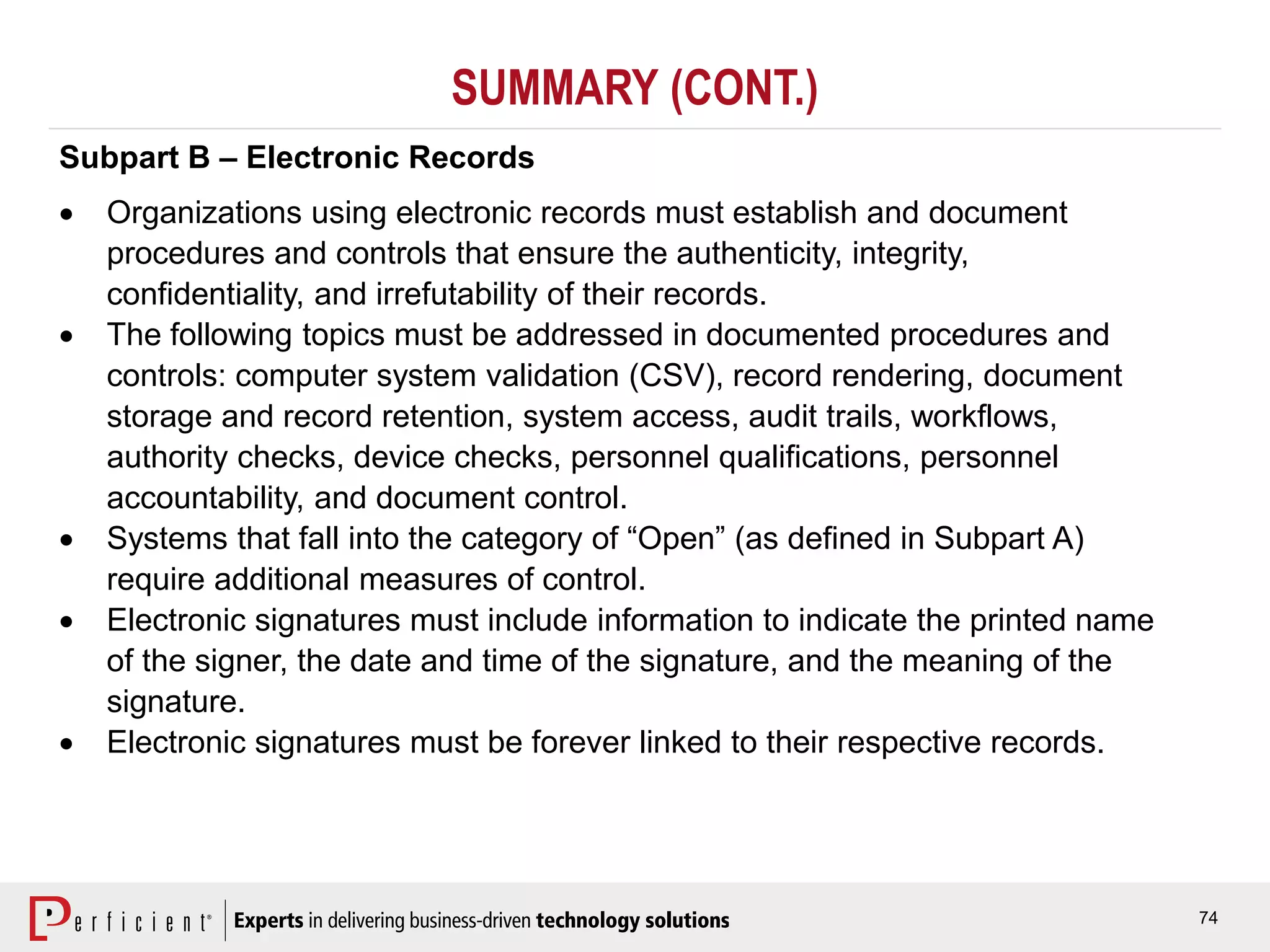 74
SUMMARY (CONT.)
Subpart B – Electronic Records
 Organizations using electronic records must establish and document
procedures and controls that ensure the authenticity, integrity,
confidentiality, and irrefutability of their records.
 The following topics must be addressed in documented procedures and
controls: computer system validation (CSV), record rendering, document
storage and record retention, system access, audit trails, workflows,
authority checks, device checks, personnel qualifications, personnel
accountability, and document control.
 Systems that fall into the category of “Open” (as defined in Subpart A)
require additional measures of control.
 Electronic signatures must include information to indicate the printed name
of the signer, the date and time of the signature, and the meaning of the
signature.
 Electronic signatures must be forever linked to their respective records.
 