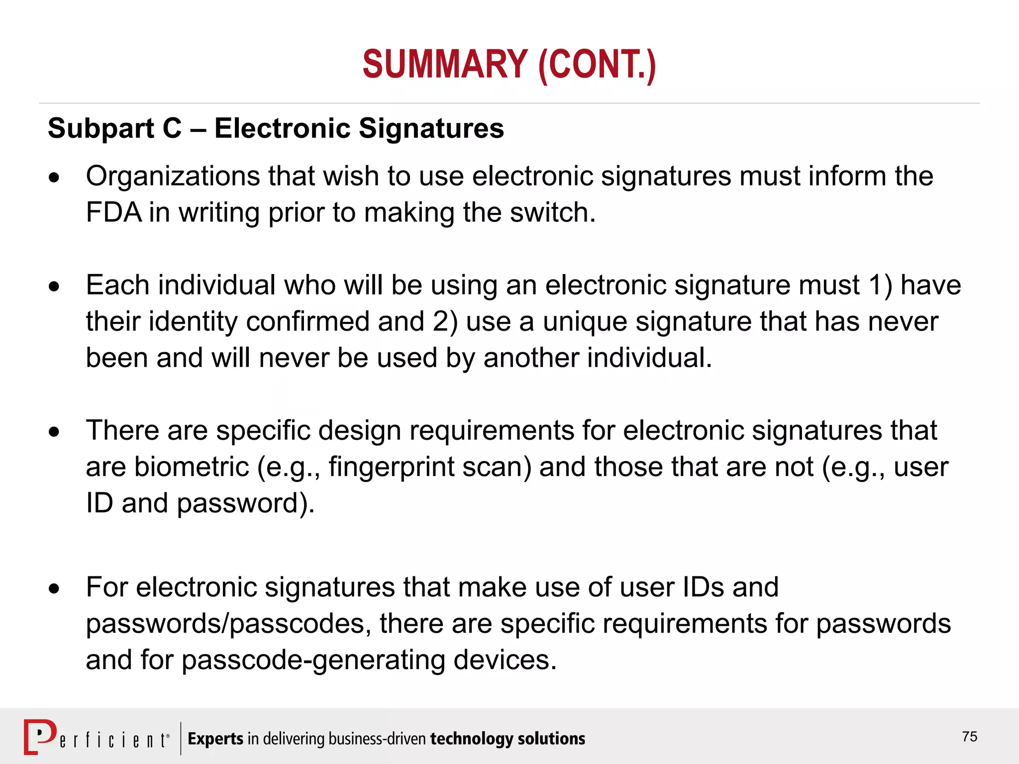 75
SUMMARY (CONT.)
Subpart C – Electronic Signatures
 Organizations that wish to use electronic signatures must inform the
FDA in writing prior to making the switch.
 Each individual who will be using an electronic signature must 1) have
their identity confirmed and 2) use a unique signature that has never
been and will never be used by another individual.
 There are specific design requirements for electronic signatures that
are biometric (e.g., fingerprint scan) and those that are not (e.g., user
ID and password).
 For electronic signatures that make use of user IDs and
passwords/passcodes, there are specific requirements for passwords
and for passcode-generating devices.
 