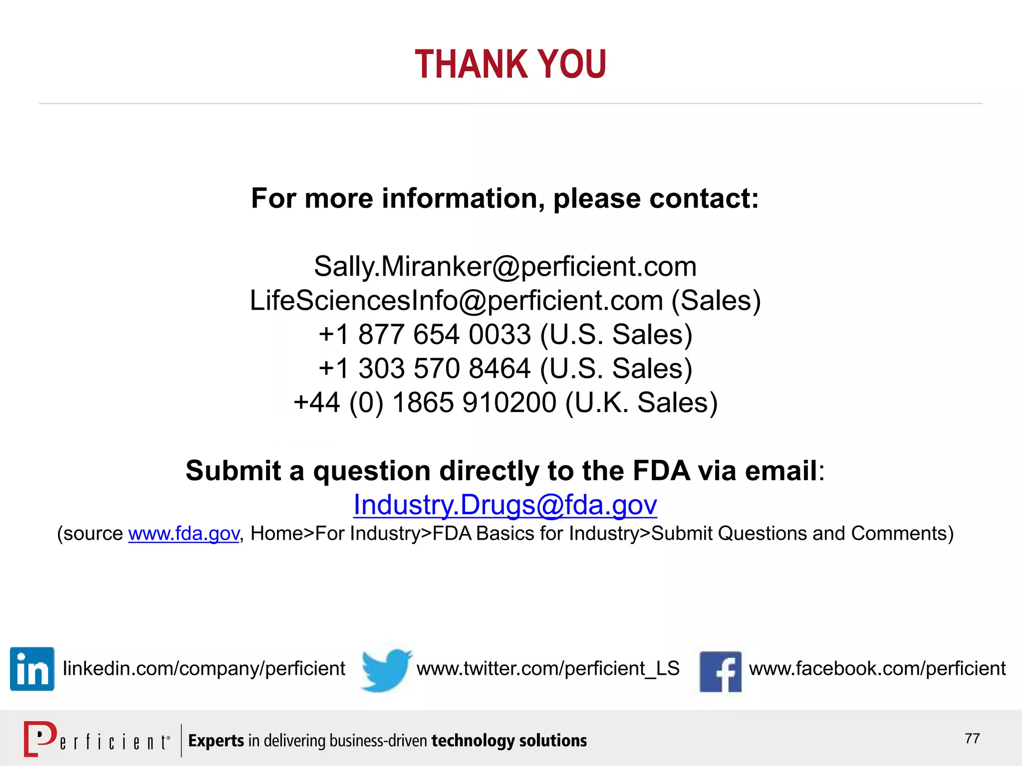 77
www.facebook.com/perficientwww.twitter.com/perficient_LS
For more information, please contact:
Sally.Miranker@perficient.com
LifeSciencesInfo@perficient.com (Sales)
+1 877 654 0033 (U.S. Sales)
+1 303 570 8464 (U.S. Sales)
+44 (0) 1865 910200 (U.K. Sales)
Submit a question directly to the FDA via email:
Industry.Drugs@fda.gov
(source www.fda.gov, Home>For Industry>FDA Basics for Industry>Submit Questions and Comments)
THANK YOU
linkedin.com/company/perficient
 