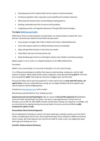• Developing external EF systems (like the time systems mentioned above).
• Emotional regulation skills, especially concerning RSD and frustration tolerance.
• Reframing internalized shame and identifying masking patterns.
• Building sustainable work-life structures and boundaries.
• Integrating somatic and Cognitive Behavioral Therapy (CBT)-based strategies.
The Digital ADHD Survival Toolkit
ADHD brains thrive on externalisation and stimulation. So instead of generic advice like “use a
planner,” we teach tools tailored to how ADHD actually works:
• Visual project managers (like Trello or Notion with colour-coded dashboards).
• Voice-note capture systems to offload working memory immediately.
• Apps with gamified rewards or those that use novelty.
• Inbox filters that auto-sort low-priority mail.
• Body-doubling apps (virtual co-working) to improve task initiation and reduce paralysis.
Digital support is not a crutch, it is adaptive design for an EF-differentiated brain.
Final Word
ADHD is not a moral failing. It is not a lack of discipline. It is not a lack of trying.
It is a lifelong neurobiological condition that requires understanding, compassion, and the right
systems of support. When adults finally receive a diagnosis, many describe feeling grief for lost time,
but also profound relief. They finally see that their struggles were not their fault.
At Coach for Mind, we’ve seen how powerful it is when clients learn to work with their brains, not
against them. Once you understand your wiring, you can begin building a life that supports your
natural rhythms instead of fighting them.
So book your free discovery call with us today!
Why Choose CoachForMind for Your Healing Journey?
Experienced and Licensed Psychologists: We are a team of licensed RCI-registered (Rehabilitation
Council of India) mental health counselors. Our team is well-experienced in various forms of
therapies such as CBT, IFS, DBT, EMDR, Somatic and Narrative Therapy. Our expertise is verifiable, and
our commitment to ongoing training ensures we deliver the most current and effective adhd
treatment for adults in india
Personalized, Client-Centered Approach
We are dedicated to treating our clients in the best-suited way, carefully curated as per the client's
needs, and adhering to one-on-one, client-centered therapy. Every individual is different and every
story is unique. We move beyond a one-size-fits-all model to create a safe, non-judgmental space
where genuine healing can occur.
Scientific, Evidence-Based Techniques
 