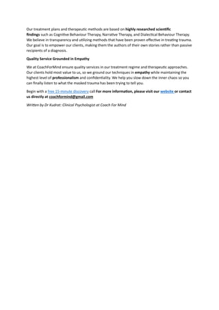 Our treatment plans and therapeutic methods are based on highly researched scientific
findings such as Cognitive Behaviour Therapy, Narrative Therapy, and Dialectical Behaviour Therapy.
We believe in transparency and utilizing methods that have been proven effective in treating trauma.
Our goal is to empower our clients, making them the authors of their own stories rather than passive
recipients of a diagnosis.
Quality Service Grounded in Empathy
We at CoachForMind ensure quality services in our treatment regime and therapeutic approaches.
Our clients hold most value to us, so we ground our techniques in empathy while maintaining the
highest level of professionalism and confidentiality. We help you slow down the inner chaos so you
can finally listen to what the masked trauma has been trying to tell you.
Begin with a free 15-minute discovery call For more information, please visit our website or contact
us directly at coachformind@gmail.com
Written by Dr Kudrat: Clinical Psychologist at Coach For Mind
 