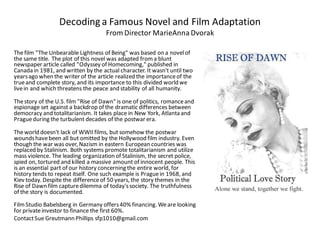 Decoding a Famous Novel and Film Adaptation
From Director MarieAnna Dvorak
Thefilm "The Unbearable Lightness of Being" was based on a novelof
the same title. The plot of this novel was adapted froma blunt
newspaper article called "Odyssey of Homecoming," published in
Canada in 1981, and written by the actual character. It wasn't until two
yearsago when the writer of the article realized the importanceof the
trueand complete story, and its importance to this divided world we
livein and which threatens the peace and stability of all humanity.
Thestory of the U.S. film "Rise of Dawn" is one of politics, romanceand
espionage set against a backdrop of the dramatic differences between
democracy and totalitarianism. It takes place in New York, Atlanta and
Pragueduring the turbulent decades of the postwar era.
Theworld doesn't lack of WWII films, but somehow the postwar
woundshavebeen all but omitted by the Hollywood film industry. Even
though the war was over, Nazism in eastern European countries was
replaced by Stalinism. Both systems promote totalitarianism and utilize
mass violence. The leading organization of Stalinism, the secret police,
spied on, tortured and killed a massive amount of innocent people. This
is an essential part of our history concerning the entire world, for
history tends to repeat itself. One such example is Praguein 1968, and
Kiev today. Despite the differenceof 50 years, the story themes in the
Rise of Dawn film capturedilemma of today'ssociety. The truthfulness
of the story is documented.
FilmStudio Babelsberg in Germany offers40% financing. Weare looking
for privateinvestor to finance the first 60%.
ContactSue Greutmann Phillips sfp1010@gmail.com
 