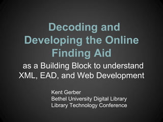 Decoding and
 Developing the Online
      Finding Aid
 as a Building Block to understand
XML, EAD, and Web Development
        Kent Gerber
        Bethel University Digital Library
        Library Technology Conference
 