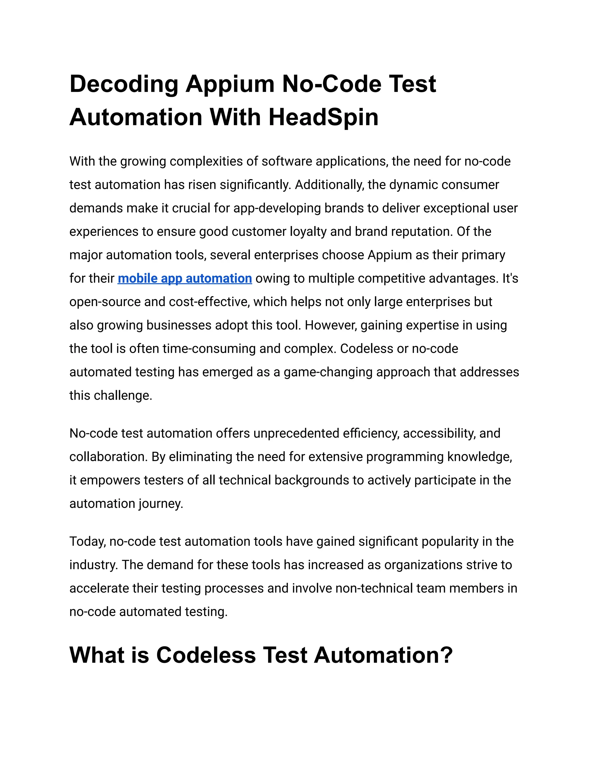 Decoding Appium No-Code Test
Automation With HeadSpin
With the growing complexities of software applications, the need for no-code
test automation has risen significantly. Additionally, the dynamic consumer
demands make it crucial for app-developing brands to deliver exceptional user
experiences to ensure good customer loyalty and brand reputation. Of the
major automation tools, several enterprises choose Appium as their primary
for their mobile app automation owing to multiple competitive advantages. It's
open-source and cost-effective, which helps not only large enterprises but
also growing businesses adopt this tool. However, gaining expertise in using
the tool is often time-consuming and complex. Codeless or no-code
automated testing has emerged as a game-changing approach that addresses
this challenge.
No-code test automation offers unprecedented efficiency, accessibility, and
collaboration. By eliminating the need for extensive programming knowledge,
it empowers testers of all technical backgrounds to actively participate in the
automation journey.
Today, no-code test automation tools have gained significant popularity in the
industry. The demand for these tools has increased as organizations strive to
accelerate their testing processes and involve non-technical team members in
no-code automated testing.
What is Codeless Test Automation?
 