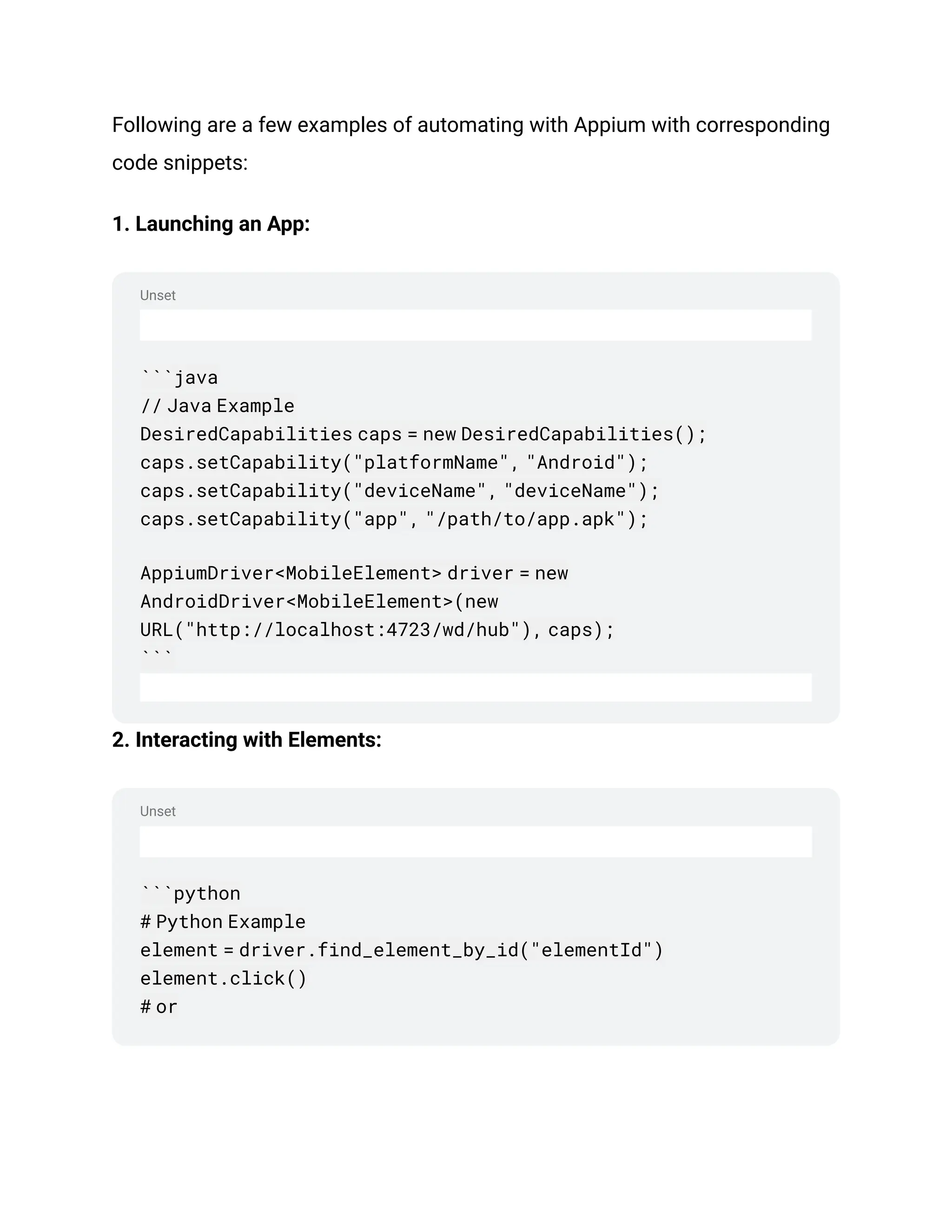 Unset
Unset
Following are a few examples of automating with Appium with corresponding
code snippets:
1. Launching an App:
```java
// Java Example
DesiredCapabilities caps = new DesiredCapabilities();
caps.setCapability("platformName", "Android");
caps.setCapability("deviceName", "deviceName");
caps.setCapability("app", "/path/to/app.apk");
AppiumDriver<MobileElement> driver = new
AndroidDriver<MobileElement>(new
URL("http://localhost:4723/wd/hub"), caps);
```
2. Interacting with Elements:
```python
# Python Example
element = driver.find_element_by_id("elementId")
element.click()
# or
 
