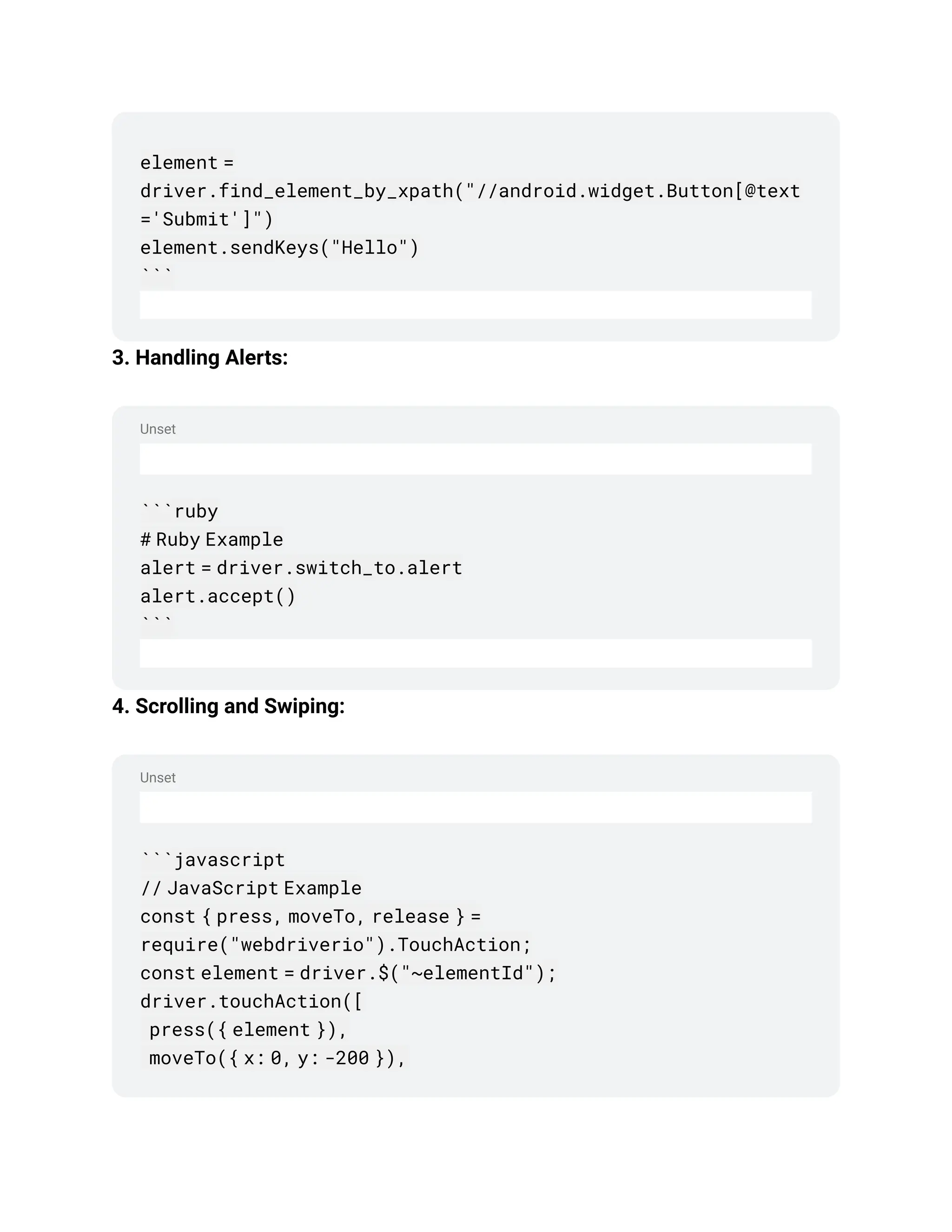 Unset
Unset
element =
driver.find_element_by_xpath("//android.widget.Button[@text
='Submit']")
element.sendKeys("Hello")
```
3. Handling Alerts:
```ruby
# Ruby Example
alert = driver.switch_to.alert
alert.accept()
```
4. Scrolling and Swiping:
```javascript
// JavaScript Example
const { press, moveTo, release } =
require("webdriverio").TouchAction;
const element = driver.$("~elementId");
driver.touchAction([
press({ element }),
moveTo({ x: 0, y: -200 }),
 
