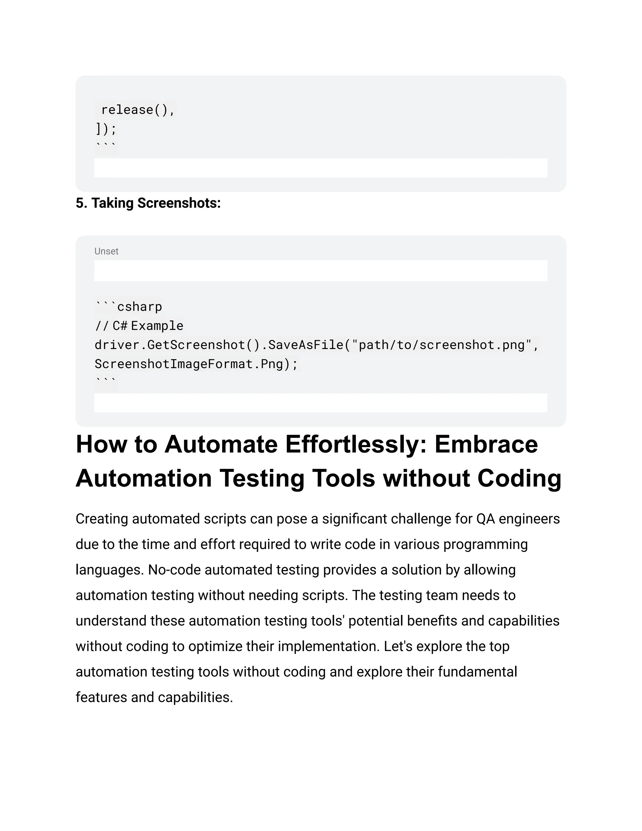 Unset
release(),
]);
```
5. Taking Screenshots:
```csharp
// C# Example
driver.GetScreenshot().SaveAsFile("path/to/screenshot.png",
ScreenshotImageFormat.Png);
```
How to Automate Effortlessly: Embrace
Automation Testing Tools without Coding
Creating automated scripts can pose a significant challenge for QA engineers
due to the time and effort required to write code in various programming
languages. No-code automated testing provides a solution by allowing
automation testing without needing scripts. The testing team needs to
understand these automation testing tools' potential benefits and capabilities
without coding to optimize their implementation. Let's explore the top
automation testing tools without coding and explore their fundamental
features and capabilities.
 