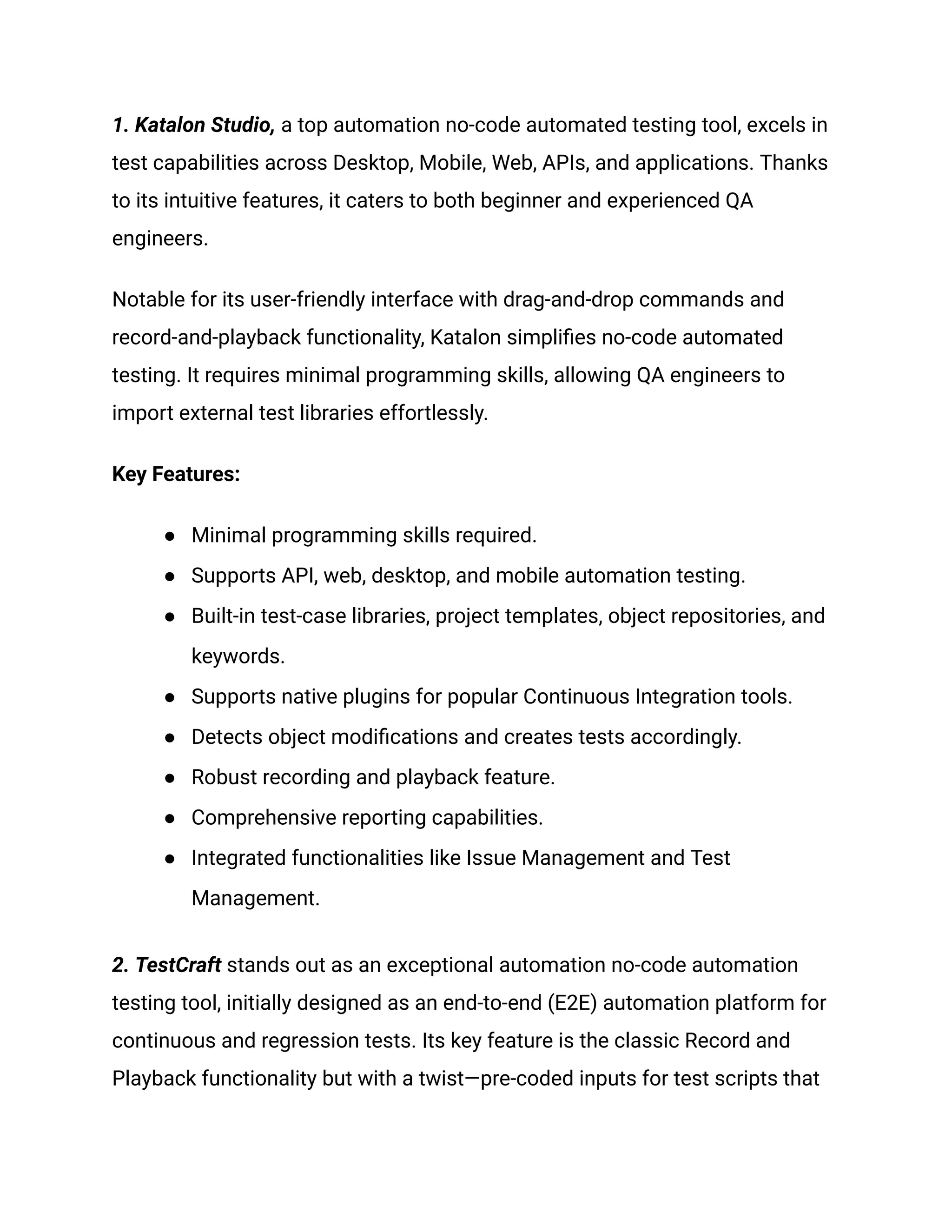1. Katalon Studio, a top automation no-code automated testing tool, excels in
test capabilities across Desktop, Mobile, Web, APIs, and applications. Thanks
to its intuitive features, it caters to both beginner and experienced QA
engineers.
Notable for its user-friendly interface with drag-and-drop commands and
record-and-playback functionality, Katalon simplifies no-code automated
testing. It requires minimal programming skills, allowing QA engineers to
import external test libraries effortlessly.
Key Features:
● Minimal programming skills required.
● Supports API, web, desktop, and mobile automation testing.
● Built-in test-case libraries, project templates, object repositories, and
keywords.
● Supports native plugins for popular Continuous Integration tools.
● Detects object modifications and creates tests accordingly.
● Robust recording and playback feature.
● Comprehensive reporting capabilities.
● Integrated functionalities like Issue Management and Test
Management.
‍
2. TestCraft stands out as an exceptional automation no-code automation
testing tool, initially designed as an end-to-end (E2E) automation platform for
continuous and regression tests. Its key feature is the classic Record and
Playback functionality but with a twist—pre-coded inputs for test scripts that
 