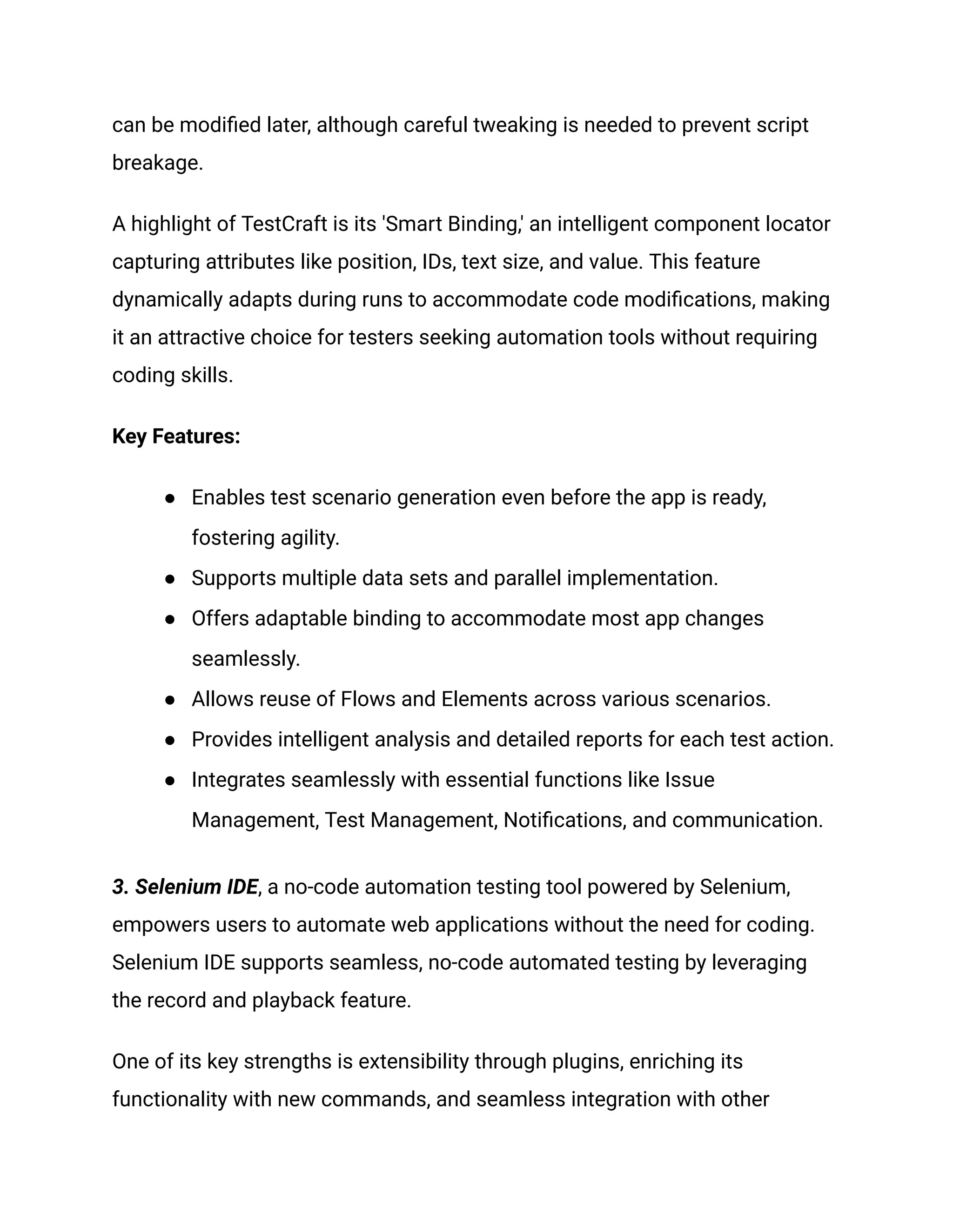 can be modified later, although careful tweaking is needed to prevent script
breakage.
A highlight of TestCraft is its 'Smart Binding,' an intelligent component locator
capturing attributes like position, IDs, text size, and value. This feature
dynamically adapts during runs to accommodate code modifications, making
it an attractive choice for testers seeking automation tools without requiring
coding skills.
Key Features:
● Enables test scenario generation even before the app is ready,
fostering agility.
● Supports multiple data sets and parallel implementation.
● Offers adaptable binding to accommodate most app changes
seamlessly.
● Allows reuse of Flows and Elements across various scenarios.
● Provides intelligent analysis and detailed reports for each test action.
● Integrates seamlessly with essential functions like Issue
Management, Test Management, Notifications, and communication.
3. Selenium IDE, a no-code automation testing tool powered by Selenium,
empowers users to automate web applications without the need for coding.
Selenium IDE supports seamless, no-code automated testing by leveraging
the record and playback feature.
One of its key strengths is extensibility through plugins, enriching its
functionality with new commands, and seamless integration with other
 