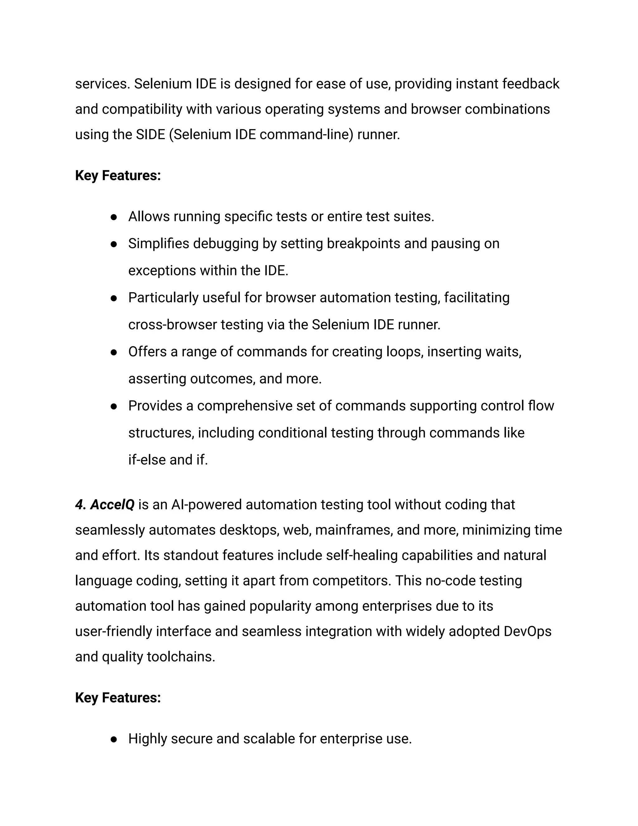 services. Selenium IDE is designed for ease of use, providing instant feedback
and compatibility with various operating systems and browser combinations
using the SIDE (Selenium IDE command-line) runner.
Key Features:
● Allows running specific tests or entire test suites.
● Simplifies debugging by setting breakpoints and pausing on
exceptions within the IDE.
● Particularly useful for browser automation testing, facilitating
cross-browser testing via the Selenium IDE runner.
● Offers a range of commands for creating loops, inserting waits,
asserting outcomes, and more.
● Provides a comprehensive set of commands supporting control flow
structures, including conditional testing through commands like
if-else and if.
4. AccelQ is an AI-powered automation testing tool without coding that
seamlessly automates desktops, web, mainframes, and more, minimizing time
and effort. Its standout features include self-healing capabilities and natural
language coding, setting it apart from competitors. This no-code testing
automation tool has gained popularity among enterprises due to its
user-friendly interface and seamless integration with widely adopted DevOps
and quality toolchains.
Key Features:
● Highly secure and scalable for enterprise use.
 
