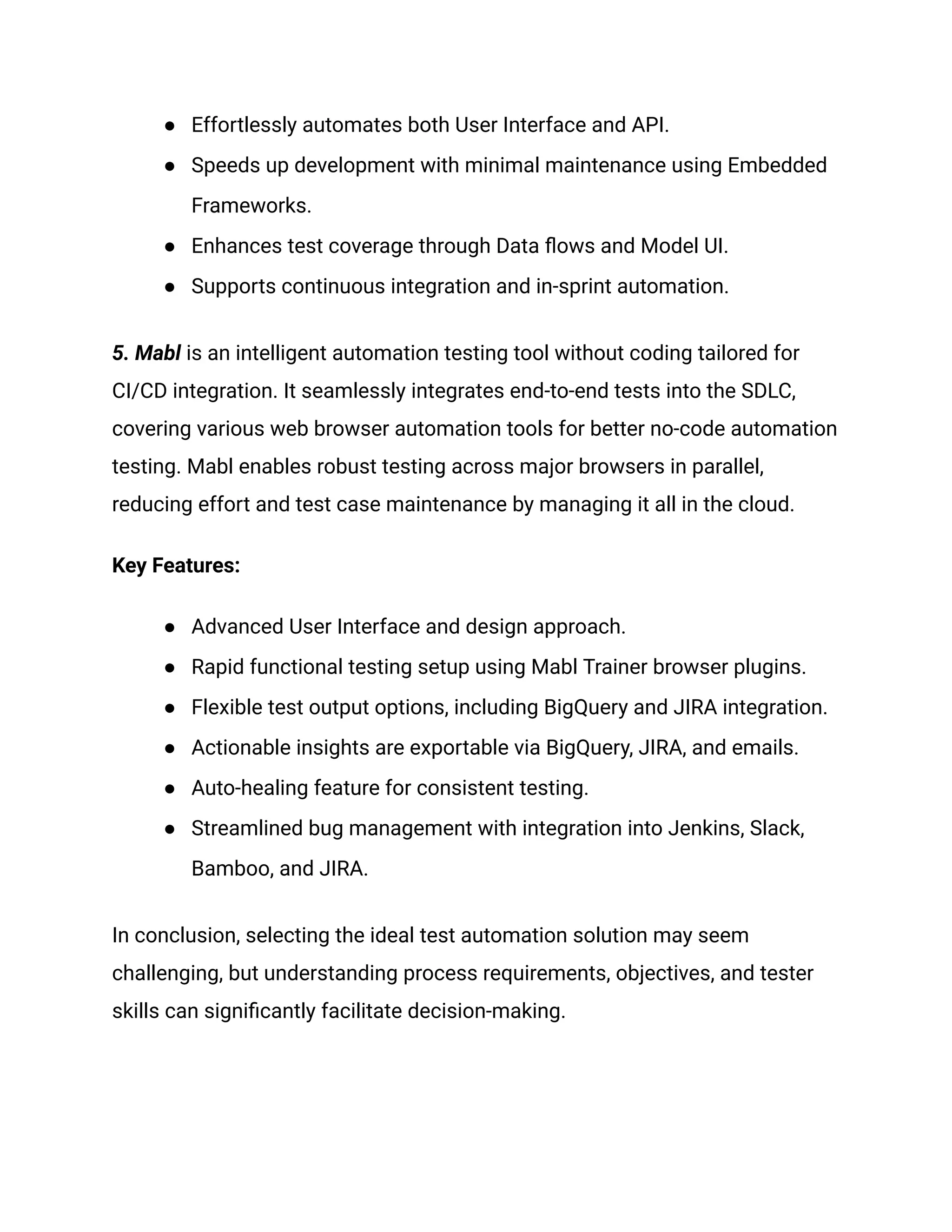 ● Effortlessly automates both User Interface and API.
● Speeds up development with minimal maintenance using Embedded
Frameworks.
● Enhances test coverage through Data flows and Model UI.
● Supports continuous integration and in-sprint automation.
5. Mabl is an intelligent automation testing tool without coding tailored for
CI/CD integration. It seamlessly integrates end-to-end tests into the SDLC,
covering various web browser automation tools for better no-code automation
testing. Mabl enables robust testing across major browsers in parallel,
reducing effort and test case maintenance by managing it all in the cloud.
Key Features:
● Advanced User Interface and design approach.
● Rapid functional testing setup using Mabl Trainer browser plugins.
● Flexible test output options, including BigQuery and JIRA integration.
● Actionable insights are exportable via BigQuery, JIRA, and emails.
● Auto-healing feature for consistent testing.
● Streamlined bug management with integration into Jenkins, Slack,
Bamboo, and JIRA.
In conclusion, selecting the ideal test automation solution may seem
challenging, but understanding process requirements, objectives, and tester
skills can significantly facilitate decision-making.
 