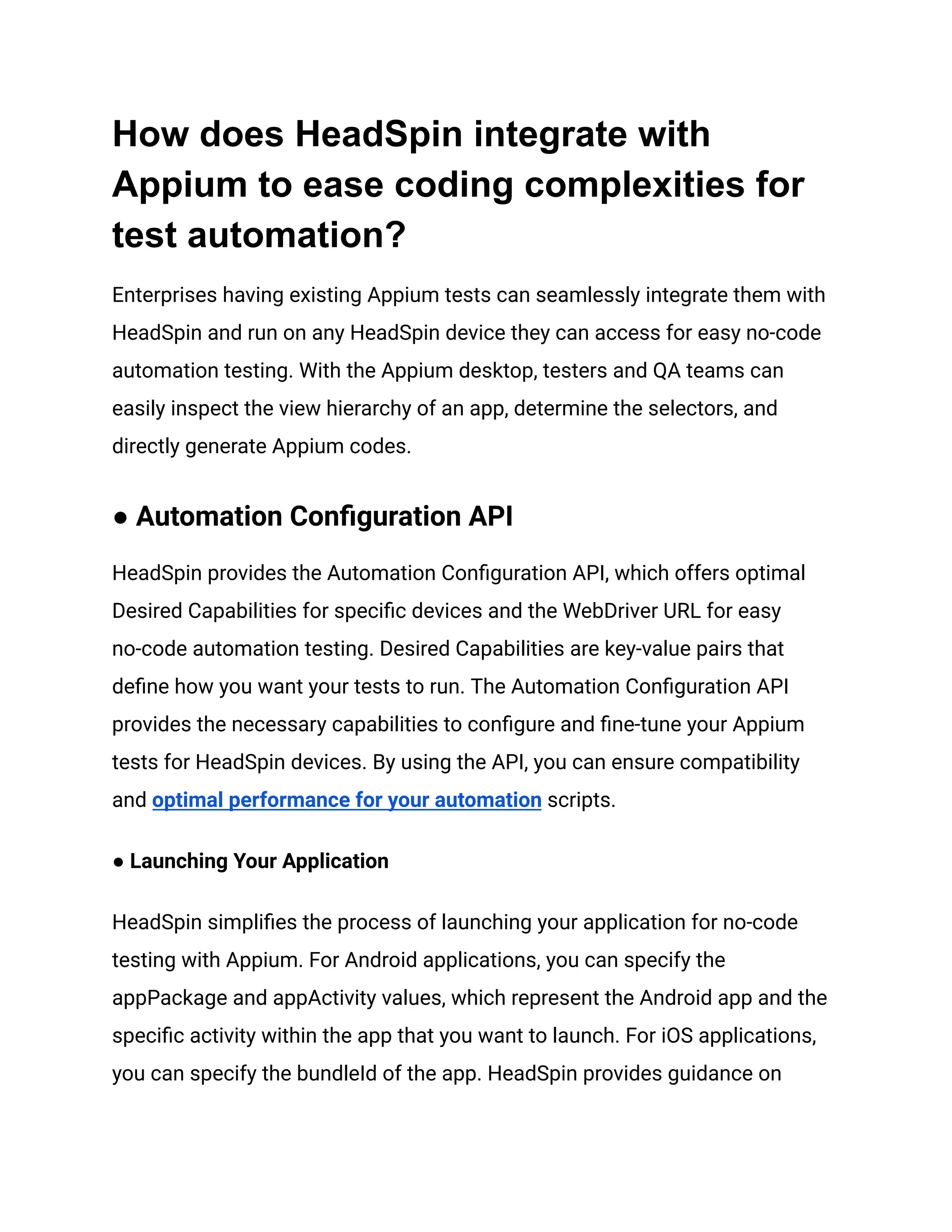 How does HeadSpin integrate with
Appium to ease coding complexities for
test automation?
Enterprises having existing Appium tests can seamlessly integrate them with
HeadSpin and run on any HeadSpin device they can access for easy no-code
automation testing. With the Appium desktop, testers and QA teams can
easily inspect the view hierarchy of an app, determine the selectors, and
directly generate Appium codes.
● Automation Configuration API
HeadSpin provides the Automation Configuration API, which offers optimal
Desired Capabilities for specific devices and the WebDriver URL for easy
no-code automation testing. Desired Capabilities are key-value pairs that
define how you want your tests to run. The Automation Configuration API
provides the necessary capabilities to configure and fine-tune your Appium
tests for HeadSpin devices. By using the API, you can ensure compatibility
and optimal performance for your automation scripts.
● Launching Your Application
HeadSpin simplifies the process of launching your application for no-code
testing with Appium. For Android applications, you can specify the
appPackage and appActivity values, which represent the Android app and the
specific activity within the app that you want to launch. For iOS applications,
you can specify the bundleId of the app. HeadSpin provides guidance on
 