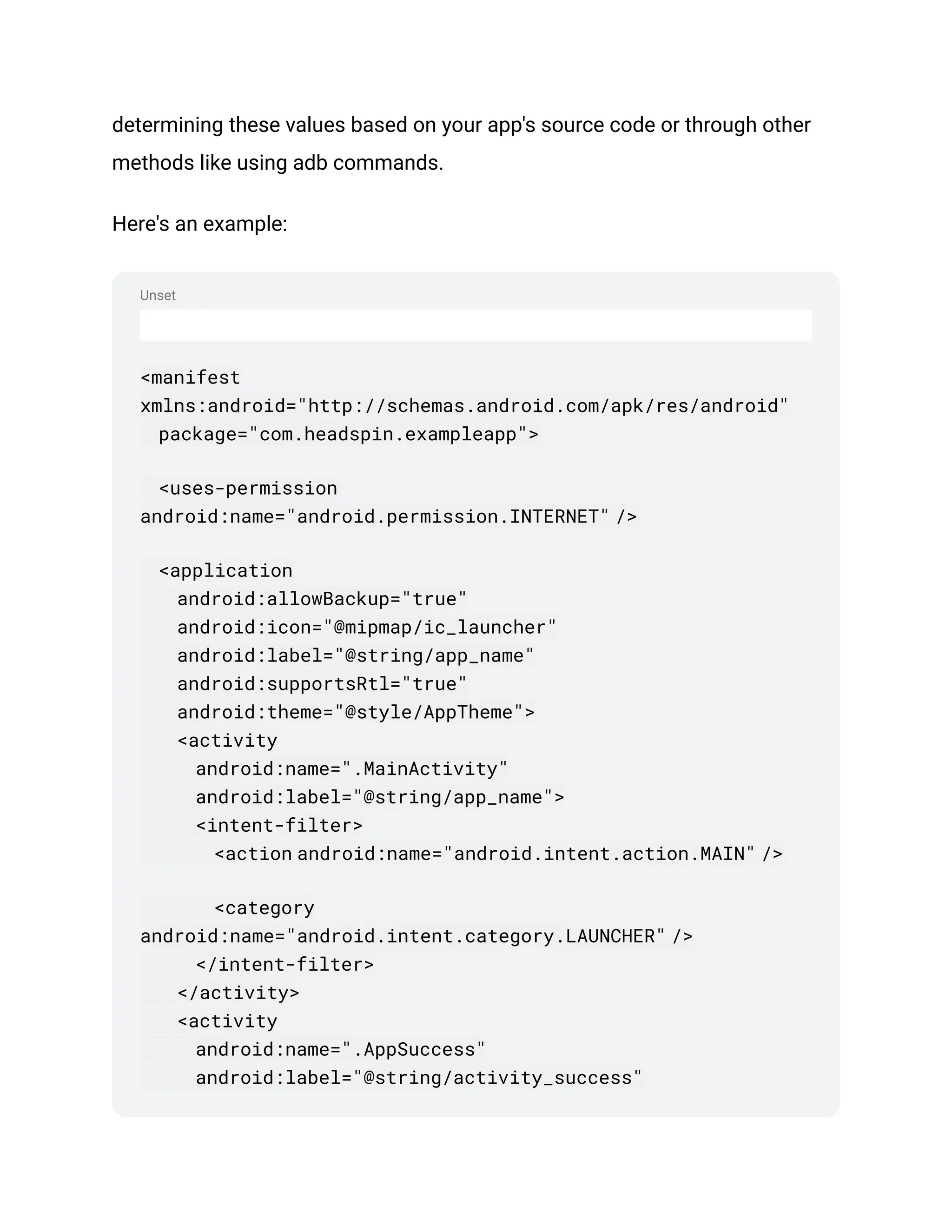 Unset
determining these values based on your app's source code or through other
methods like using adb commands.
Here's an example:
<manifest
xmlns:android="http://schemas.android.com/apk/res/android"
package="com.headspin.exampleapp">
<uses-permission
android:name="android.permission.INTERNET" />
<application
android:allowBackup="true"
android:icon="@mipmap/ic_launcher"
android:label="@string/app_name"
android:supportsRtl="true"
android:theme="@style/AppTheme">
<activity
android:name=".MainActivity"
android:label="@string/app_name">
<intent-filter>
<action android:name="android.intent.action.MAIN" />
<category
android:name="android.intent.category.LAUNCHER" />
</intent-filter>
</activity>
<activity
android:name=".AppSuccess"
android:label="@string/activity_success"
 