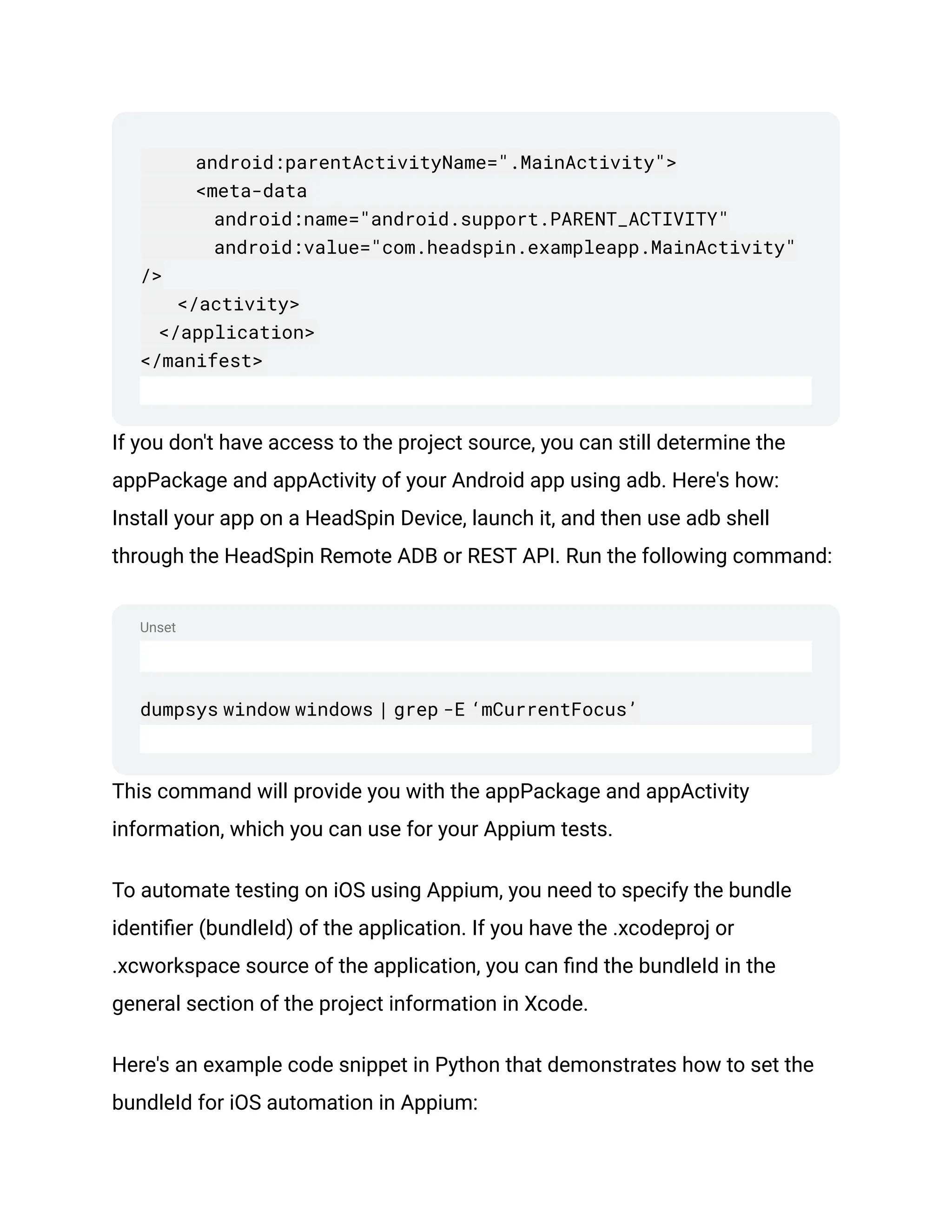 Unset
android:parentActivityName=".MainActivity">
<meta-data
android:name="android.support.PARENT_ACTIVITY"
android:value="com.headspin.exampleapp.MainActivity"
/>
</activity>
</application>
</manifest>
If you don't have access to the project source, you can still determine the
appPackage and appActivity of your Android app using adb. Here's how:
Install your app on a HeadSpin Device, launch it, and then use adb shell
through the HeadSpin Remote ADB or REST API. Run the following command:
dumpsys window windows | grep -E ‘mCurrentFocus’
This command will provide you with the appPackage and appActivity
information, which you can use for your Appium tests.
To automate testing on iOS using Appium, you need to specify the bundle
identifier (bundleId) of the application. If you have the .xcodeproj or
.xcworkspace source of the application, you can find the bundleId in the
general section of the project information in Xcode.
Here's an example code snippet in Python that demonstrates how to set the
bundleId for iOS automation in Appium:
 