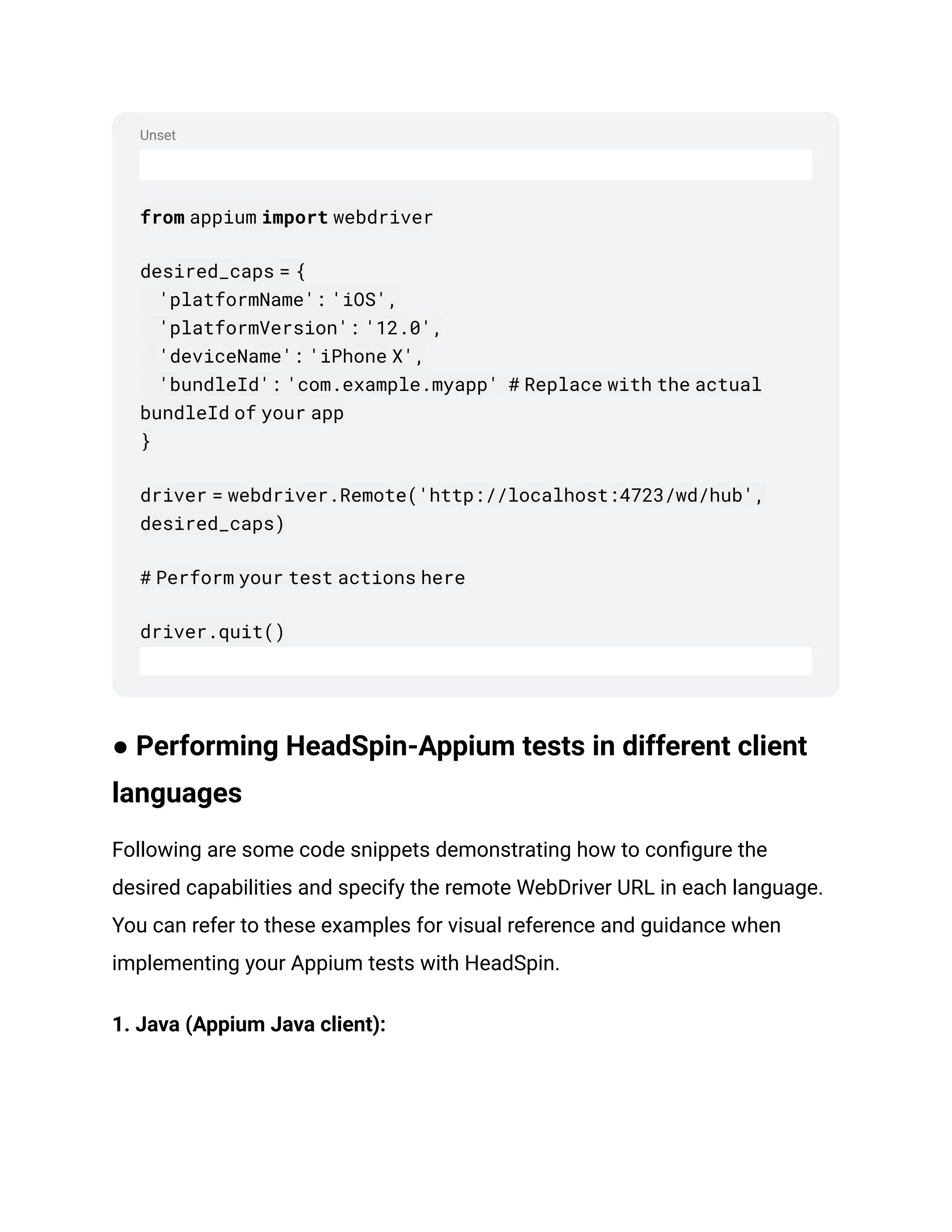 Unset
from appium import webdriver
desired_caps = {
'platformName': 'iOS',
'platformVersion': '12.0',
'deviceName': 'iPhone X',
'bundleId': 'com.example.myapp' # Replace with the actual
bundleId of your app
}
driver = webdriver.Remote('http://localhost:4723/wd/hub',
desired_caps)
# Perform your test actions here
driver.quit()
● Performing HeadSpin-Appium tests in different client
languages
Following are some code snippets demonstrating how to configure the
desired capabilities and specify the remote WebDriver URL in each language.
You can refer to these examples for visual reference and guidance when
implementing your Appium tests with HeadSpin.
1. Java (Appium Java client):
 