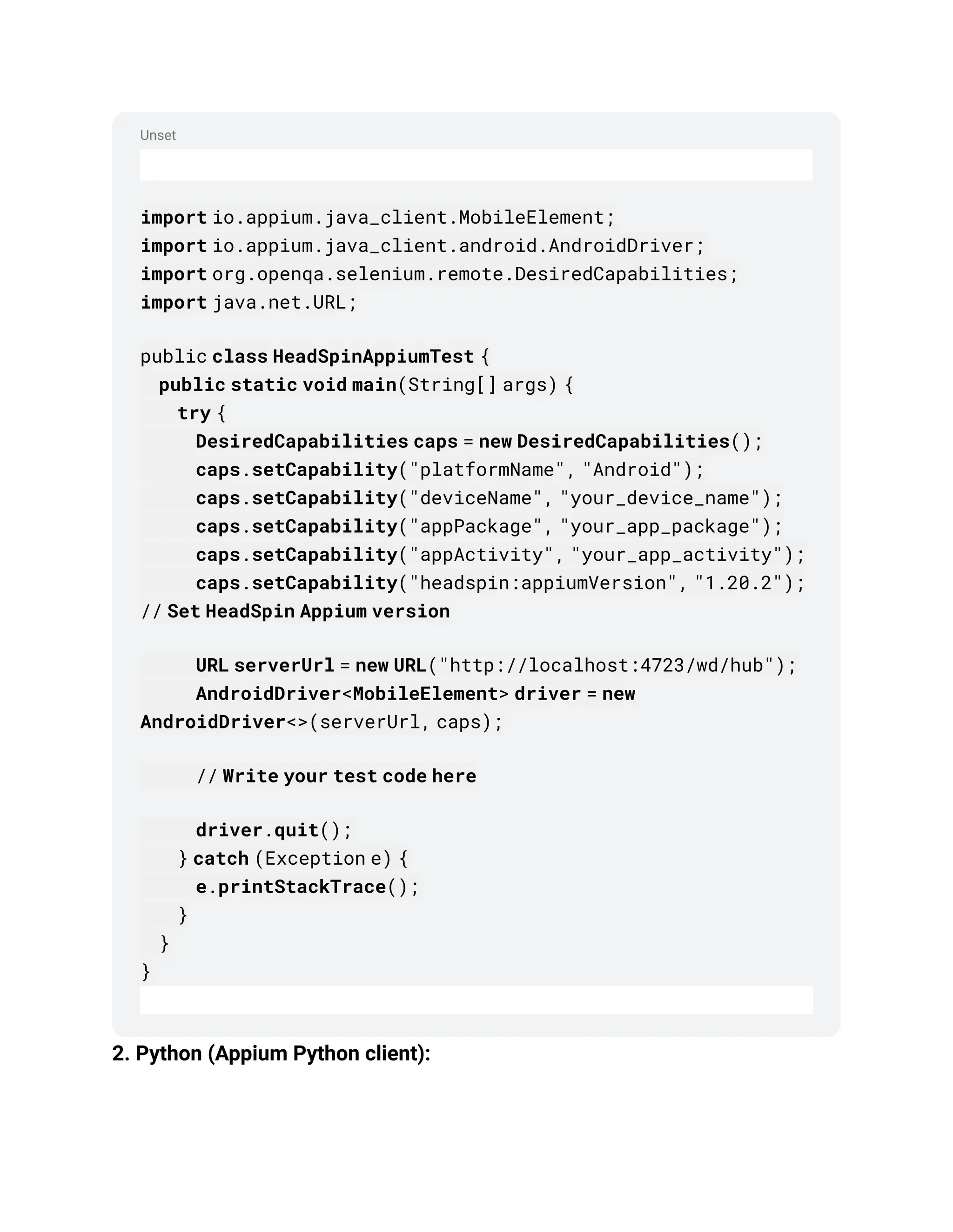 Unset
import io.appium.java_client.MobileElement;
import io.appium.java_client.android.AndroidDriver;
import org.openqa.selenium.remote.DesiredCapabilities;
import java.net.URL;
public class HeadSpinAppiumTest {
public static void main(String[] args) {
try {
DesiredCapabilities caps = new DesiredCapabilities();
caps.setCapability("platformName", "Android");
caps.setCapability("deviceName", "your_device_name");
caps.setCapability("appPackage", "your_app_package");
caps.setCapability("appActivity", "your_app_activity");
caps.setCapability("headspin:appiumVersion", "1.20.2");
// Set HeadSpin Appium version
URL serverUrl = new URL("http://localhost:4723/wd/hub");
AndroidDriver<MobileElement> driver = new
AndroidDriver<>(serverUrl, caps);
// Write your test code here
driver.quit();
} catch (Exception e) {
e.printStackTrace();
}
}
}
2. Python (Appium Python client):
 
