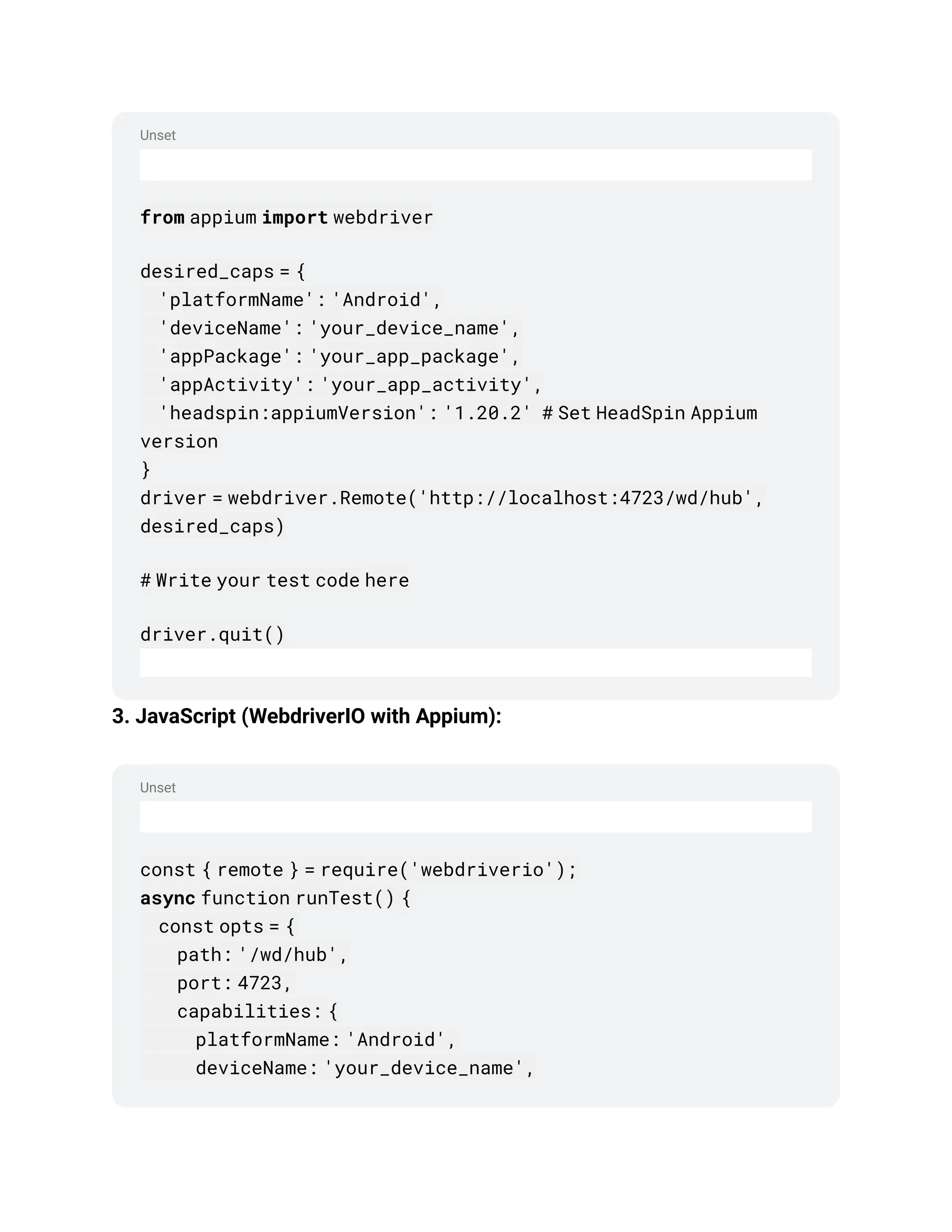 Unset
Unset
from appium import webdriver
desired_caps = {
'platformName': 'Android',
'deviceName': 'your_device_name',
'appPackage': 'your_app_package',
'appActivity': 'your_app_activity',
'headspin:appiumVersion': '1.20.2' # Set HeadSpin Appium
version
}
driver = webdriver.Remote('http://localhost:4723/wd/hub',
desired_caps)
# Write your test code here
driver.quit()
3. JavaScript (WebdriverIO with Appium):
const { remote } = require('webdriverio');
async function runTest() {
const opts = {
path: '/wd/hub',
port: 4723,
capabilities: {
platformName: 'Android',
deviceName: 'your_device_name',
 