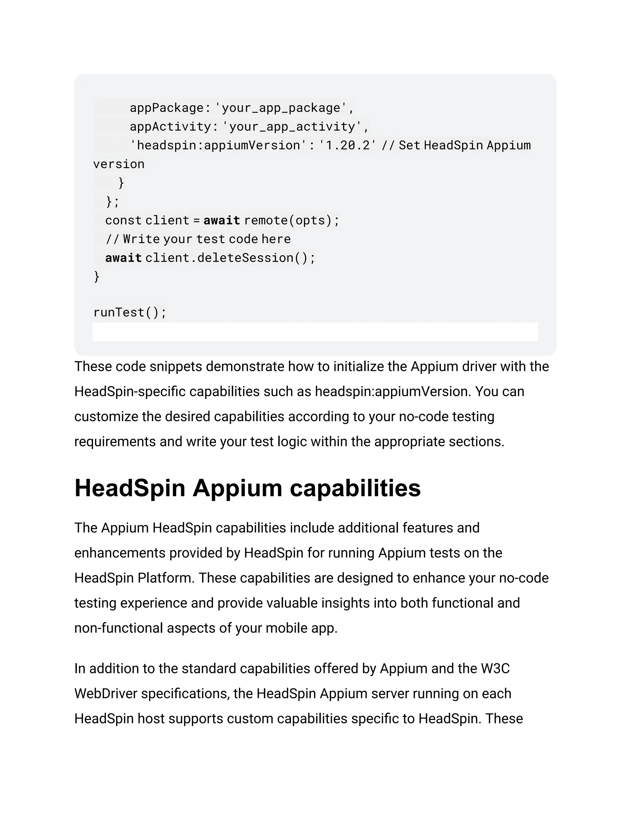 appPackage: 'your_app_package',
appActivity: 'your_app_activity',
'headspin:appiumVersion': '1.20.2' // Set HeadSpin Appium
version
}
};
const client = await remote(opts);
// Write your test code here
await client.deleteSession();
}
runTest();
These code snippets demonstrate how to initialize the Appium driver with the
HeadSpin-specific capabilities such as headspin:appiumVersion. You can
customize the desired capabilities according to your no-code testing
requirements and write your test logic within the appropriate sections.
HeadSpin Appium capabilities
The Appium HeadSpin capabilities include additional features and
enhancements provided by HeadSpin for running Appium tests on the
HeadSpin Platform. These capabilities are designed to enhance your no-code
testing experience and provide valuable insights into both functional and
non-functional aspects of your mobile app.
In addition to the standard capabilities offered by Appium and the W3C
WebDriver specifications, the HeadSpin Appium server running on each
HeadSpin host supports custom capabilities specific to HeadSpin. These
 