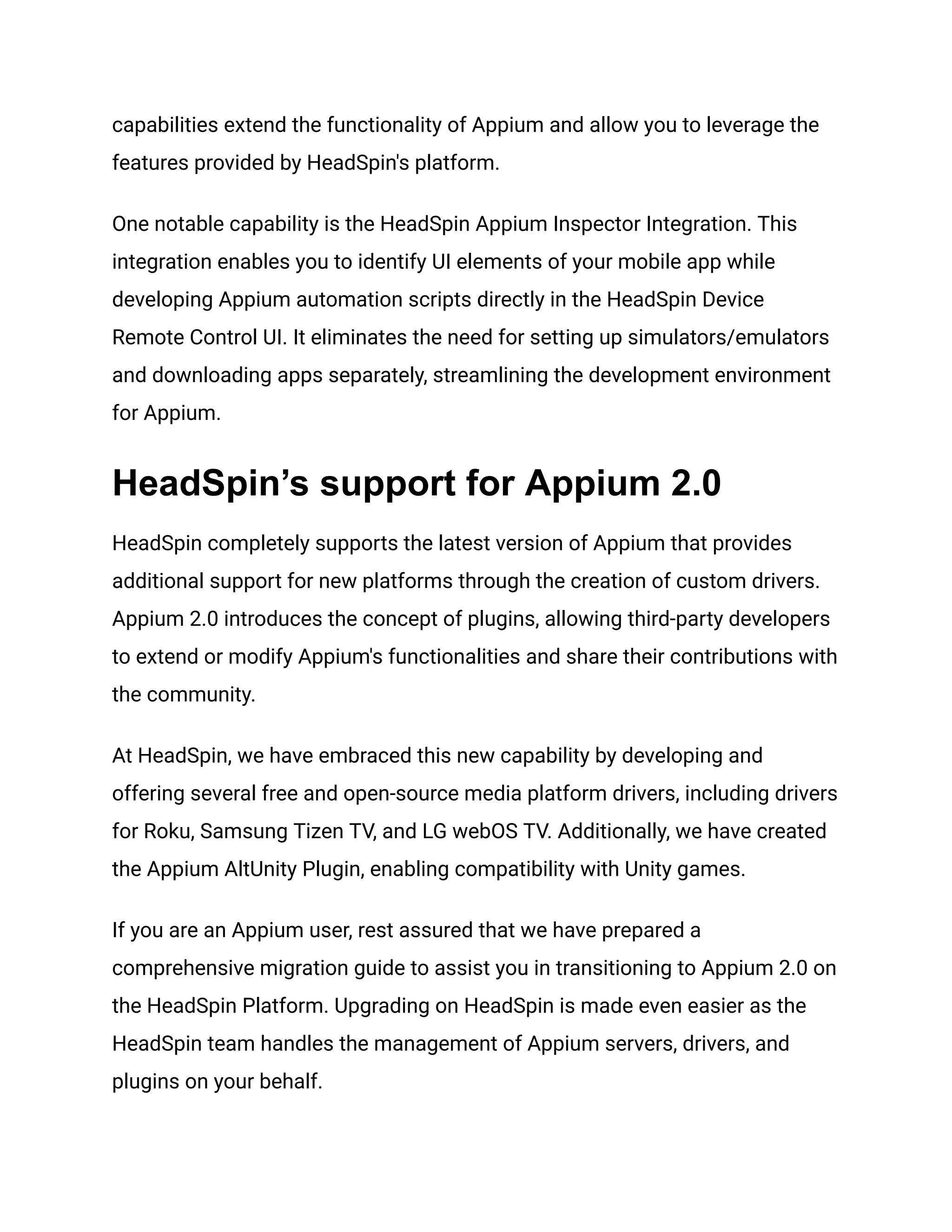 capabilities extend the functionality of Appium and allow you to leverage the
features provided by HeadSpin's platform.
One notable capability is the HeadSpin Appium Inspector Integration. This
integration enables you to identify UI elements of your mobile app while
developing Appium automation scripts directly in the HeadSpin Device
Remote Control UI. It eliminates the need for setting up simulators/emulators
and downloading apps separately, streamlining the development environment
for Appium.
HeadSpin’s support for Appium 2.0
HeadSpin completely supports the latest version of Appium that provides
additional support for new platforms through the creation of custom drivers.
Appium 2.0 introduces the concept of plugins, allowing third-party developers
to extend or modify Appium's functionalities and share their contributions with
the community.
At HeadSpin, we have embraced this new capability by developing and
offering several free and open-source media platform drivers, including drivers
for Roku, Samsung Tizen TV, and LG webOS TV. Additionally, we have created
the Appium AltUnity Plugin, enabling compatibility with Unity games.
If you are an Appium user, rest assured that we have prepared a
comprehensive migration guide to assist you in transitioning to Appium 2.0 on
the HeadSpin Platform. Upgrading on HeadSpin is made even easier as the
HeadSpin team handles the management of Appium servers, drivers, and
plugins on your behalf.
 