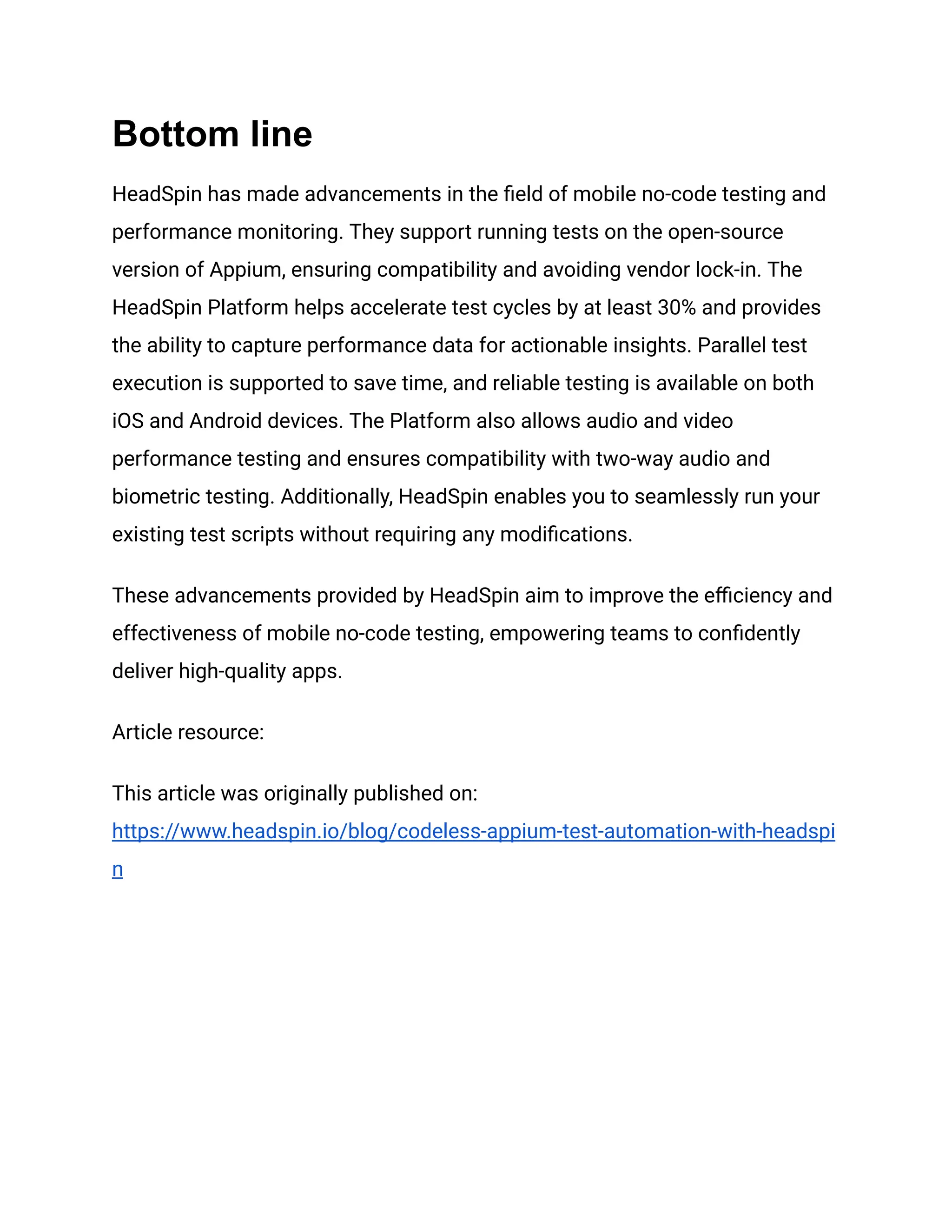 Bottom line
HeadSpin has made advancements in the field of mobile no-code testing and
performance monitoring. They support running tests on the open-source
version of Appium, ensuring compatibility and avoiding vendor lock-in. The
HeadSpin Platform helps accelerate test cycles by at least 30% and provides
the ability to capture performance data for actionable insights. Parallel test
execution is supported to save time, and reliable testing is available on both
iOS and Android devices. The Platform also allows audio and video
performance testing and ensures compatibility with two-way audio and
biometric testing. Additionally, HeadSpin enables you to seamlessly run your
existing test scripts without requiring any modifications.
These advancements provided by HeadSpin aim to improve the efficiency and
effectiveness of mobile no-code testing, empowering teams to confidently
deliver high-quality apps.
Article resource:
This article was originally published on:
https://www.headspin.io/blog/codeless-appium-test-automation-with-headspi
n
 