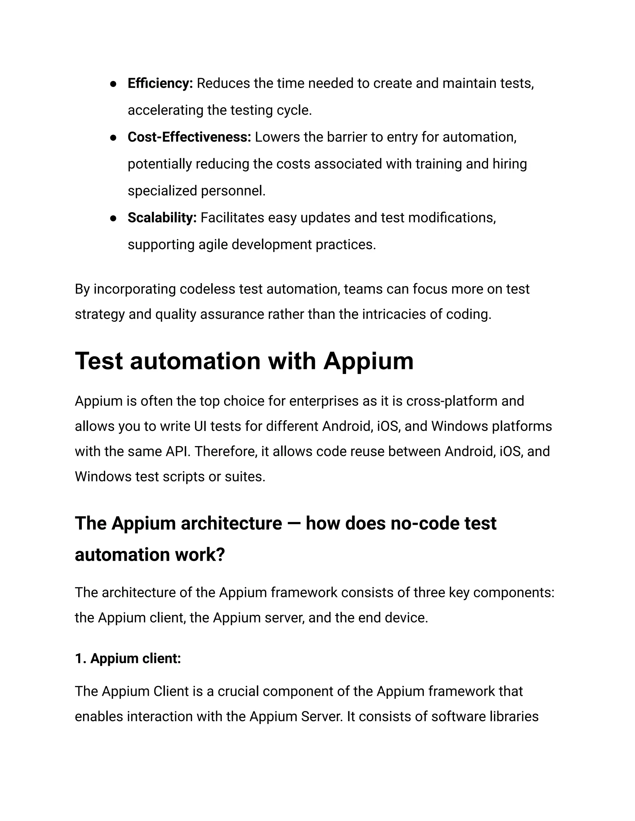 ● Efficiency: Reduces the time needed to create and maintain tests,
accelerating the testing cycle.
● Cost-Effectiveness: Lowers the barrier to entry for automation,
potentially reducing the costs associated with training and hiring
specialized personnel.
● Scalability: Facilitates easy updates and test modifications,
supporting agile development practices.
By incorporating codeless test automation, teams can focus more on test
strategy and quality assurance rather than the intricacies of coding.
Test automation with Appium
Appium is often the top choice for enterprises as it is cross-platform and
allows you to write UI tests for different Android, iOS, and Windows platforms
with the same API. Therefore, it allows code reuse between Android, iOS, and
Windows test scripts or suites.
The Appium architecture — how does no-code test
automation work?
The architecture of the Appium framework consists of three key components:
the Appium client, the Appium server, and the end device.
1. Appium client:
The Appium Client is a crucial component of the Appium framework that
enables interaction with the Appium Server. It consists of software libraries
 