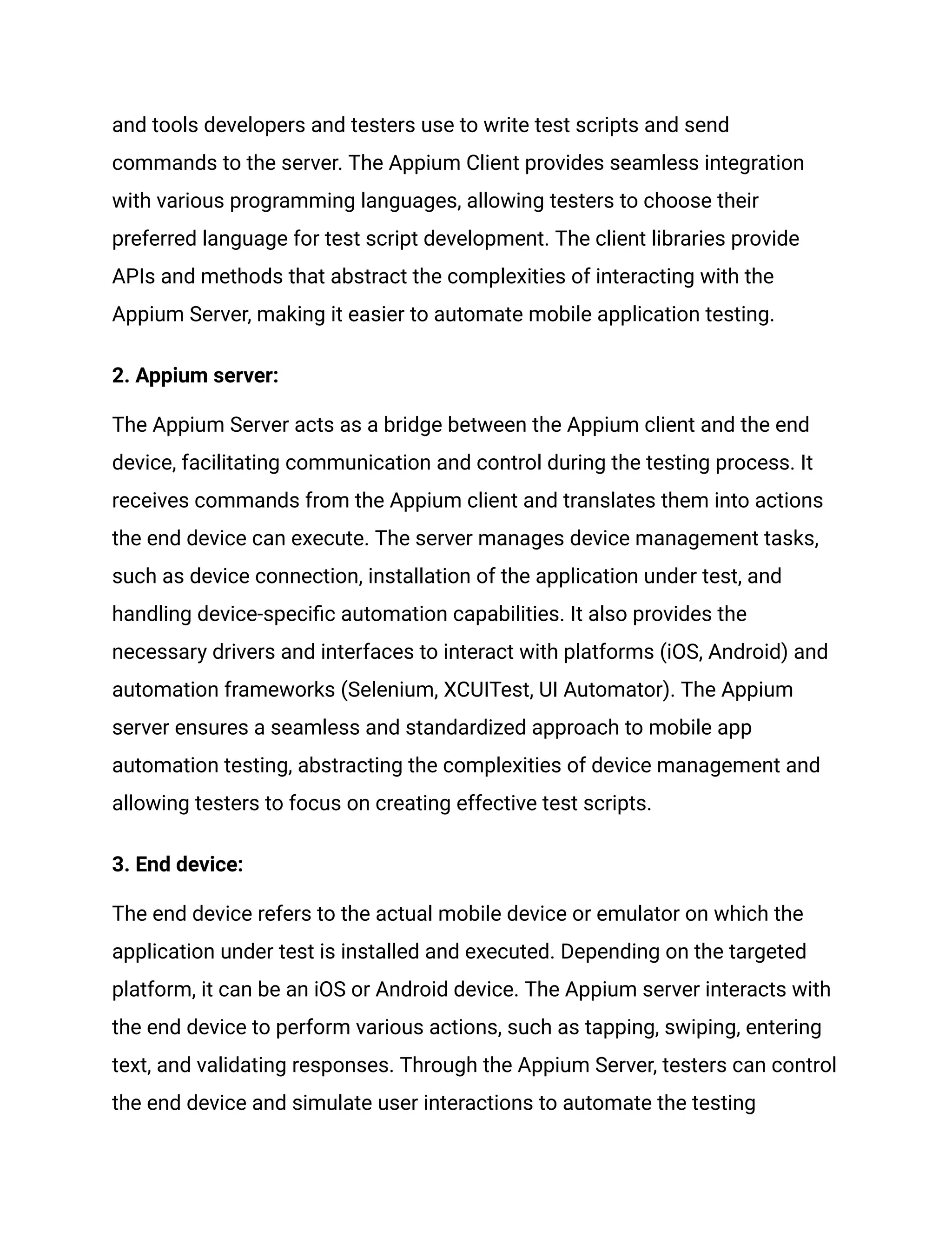 and tools developers and testers use to write test scripts and send
commands to the server. The Appium Client provides seamless integration
with various programming languages, allowing testers to choose their
preferred language for test script development. The client libraries provide
APIs and methods that abstract the complexities of interacting with the
Appium Server, making it easier to automate mobile application testing.
2. Appium server:
The Appium Server acts as a bridge between the Appium client and the end
device, facilitating communication and control during the testing process. It
receives commands from the Appium client and translates them into actions
the end device can execute. The server manages device management tasks,
such as device connection, installation of the application under test, and
handling device-specific automation capabilities. It also provides the
necessary drivers and interfaces to interact with platforms (iOS, Android) and
automation frameworks (Selenium, XCUITest, UI Automator). The Appium
server ensures a seamless and standardized approach to mobile app
automation testing, abstracting the complexities of device management and
allowing testers to focus on creating effective test scripts.
3. End device:
The end device refers to the actual mobile device or emulator on which the
application under test is installed and executed. Depending on the targeted
platform, it can be an iOS or Android device. The Appium server interacts with
the end device to perform various actions, such as tapping, swiping, entering
text, and validating responses. Through the Appium Server, testers can control
the end device and simulate user interactions to automate the testing
 