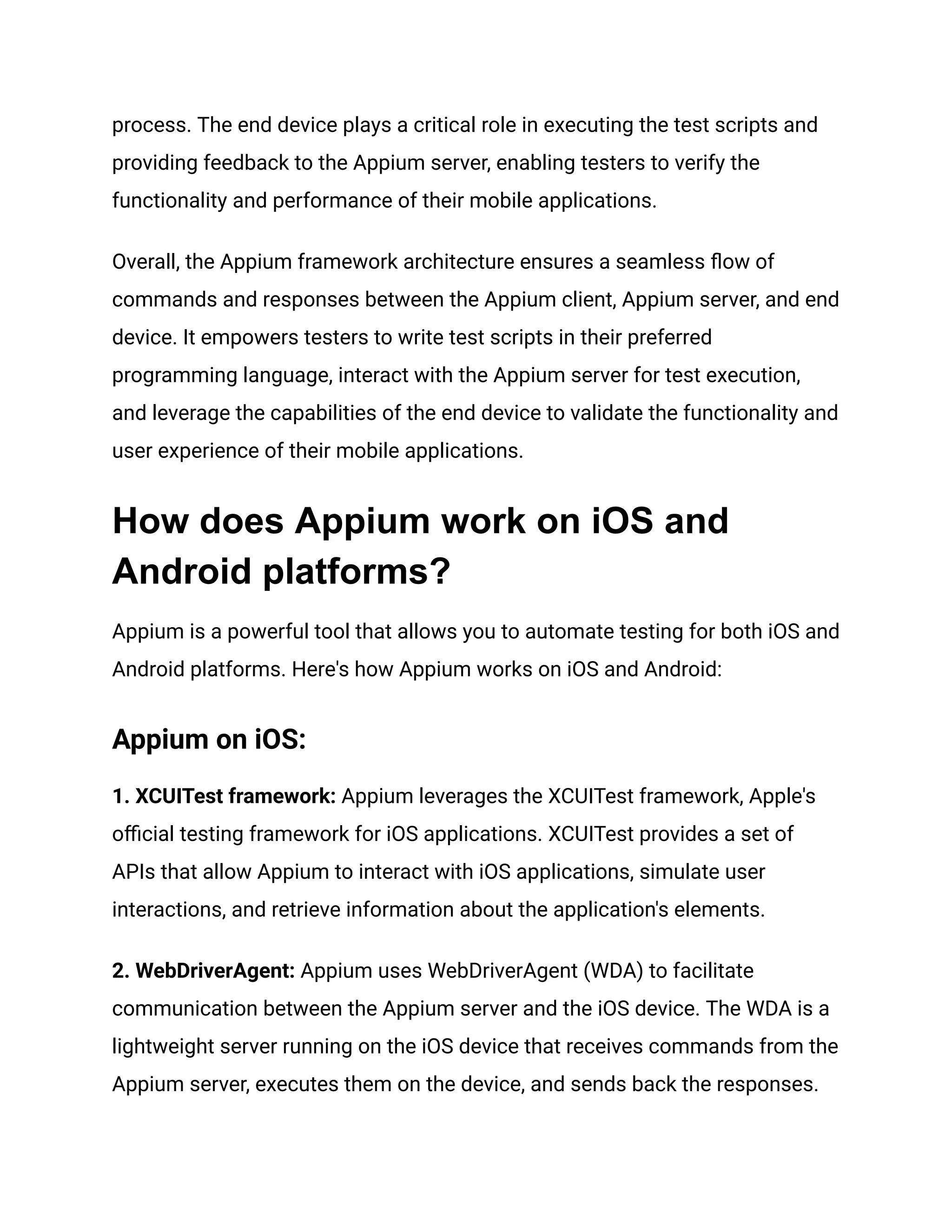 process. The end device plays a critical role in executing the test scripts and
providing feedback to the Appium server, enabling testers to verify the
functionality and performance of their mobile applications.
Overall, the Appium framework architecture ensures a seamless flow of
commands and responses between the Appium client, Appium server, and end
device. It empowers testers to write test scripts in their preferred
programming language, interact with the Appium server for test execution,
and leverage the capabilities of the end device to validate the functionality and
user experience of their mobile applications.
How does Appium work on iOS and
Android platforms?
Appium is a powerful tool that allows you to automate testing for both iOS and
Android platforms. Here's how Appium works on iOS and Android:
Appium on iOS:
1. XCUITest framework: Appium leverages the XCUITest framework, Apple's
official testing framework for iOS applications. XCUITest provides a set of
APIs that allow Appium to interact with iOS applications, simulate user
interactions, and retrieve information about the application's elements.
2. WebDriverAgent: Appium uses WebDriverAgent (WDA) to facilitate
communication between the Appium server and the iOS device. The WDA is a
lightweight server running on the iOS device that receives commands from the
Appium server, executes them on the device, and sends back the responses.
 