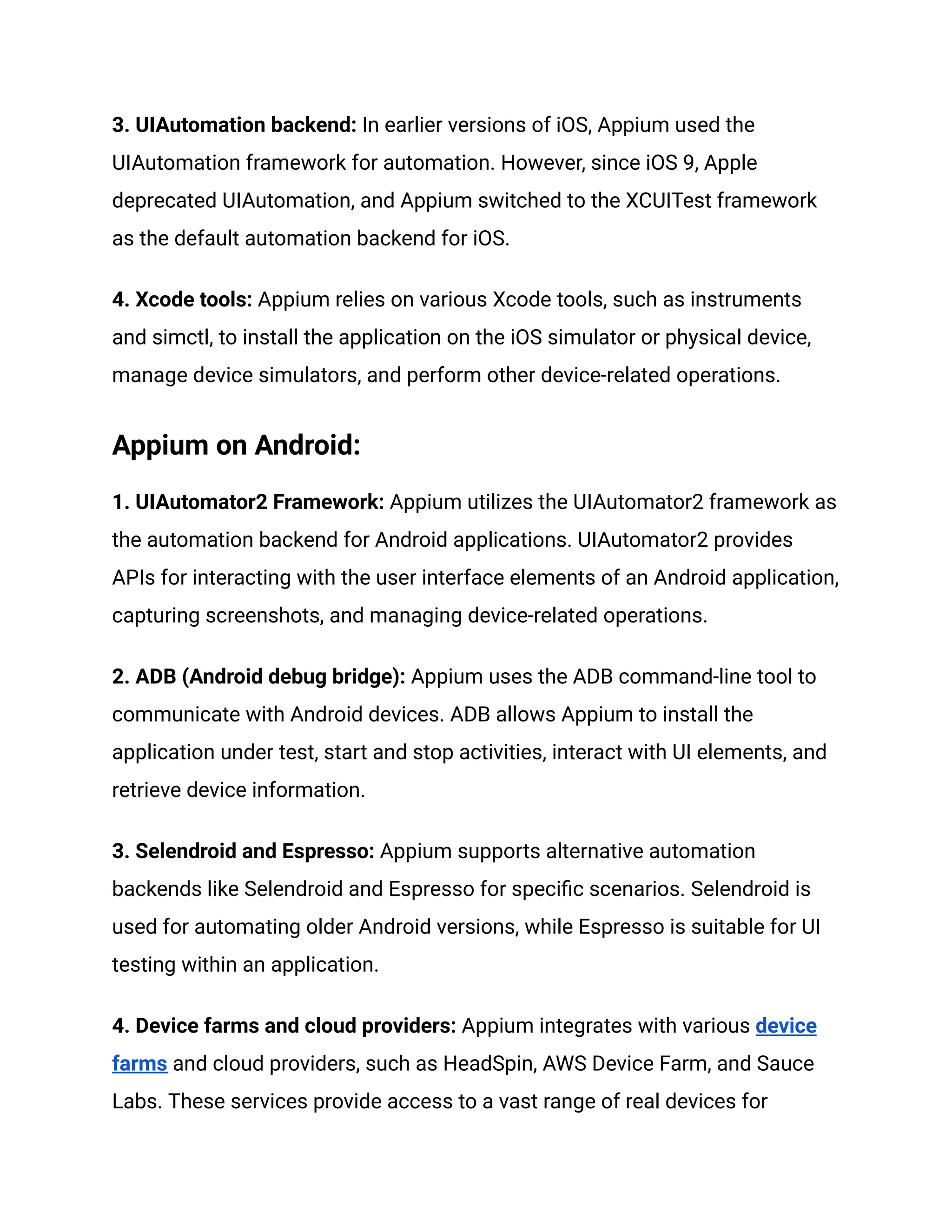 3. UIAutomation backend: In earlier versions of iOS, Appium used the
UIAutomation framework for automation. However, since iOS 9, Apple
deprecated UIAutomation, and Appium switched to the XCUITest framework
as the default automation backend for iOS.
4. Xcode tools: Appium relies on various Xcode tools, such as instruments
and simctl, to install the application on the iOS simulator or physical device,
manage device simulators, and perform other device-related operations.
Appium on Android:
1. UIAutomator2 Framework: Appium utilizes the UIAutomator2 framework as
the automation backend for Android applications. UIAutomator2 provides
APIs for interacting with the user interface elements of an Android application,
capturing screenshots, and managing device-related operations.
2. ADB (Android debug bridge): Appium uses the ADB command-line tool to
communicate with Android devices. ADB allows Appium to install the
application under test, start and stop activities, interact with UI elements, and
retrieve device information.
3. Selendroid and Espresso: Appium supports alternative automation
backends like Selendroid and Espresso for specific scenarios. Selendroid is
used for automating older Android versions, while Espresso is suitable for UI
testing within an application.
4. Device farms and cloud providers: Appium integrates with various device
farms and cloud providers, such as HeadSpin, AWS Device Farm, and Sauce
Labs. These services provide access to a vast range of real devices for
 
