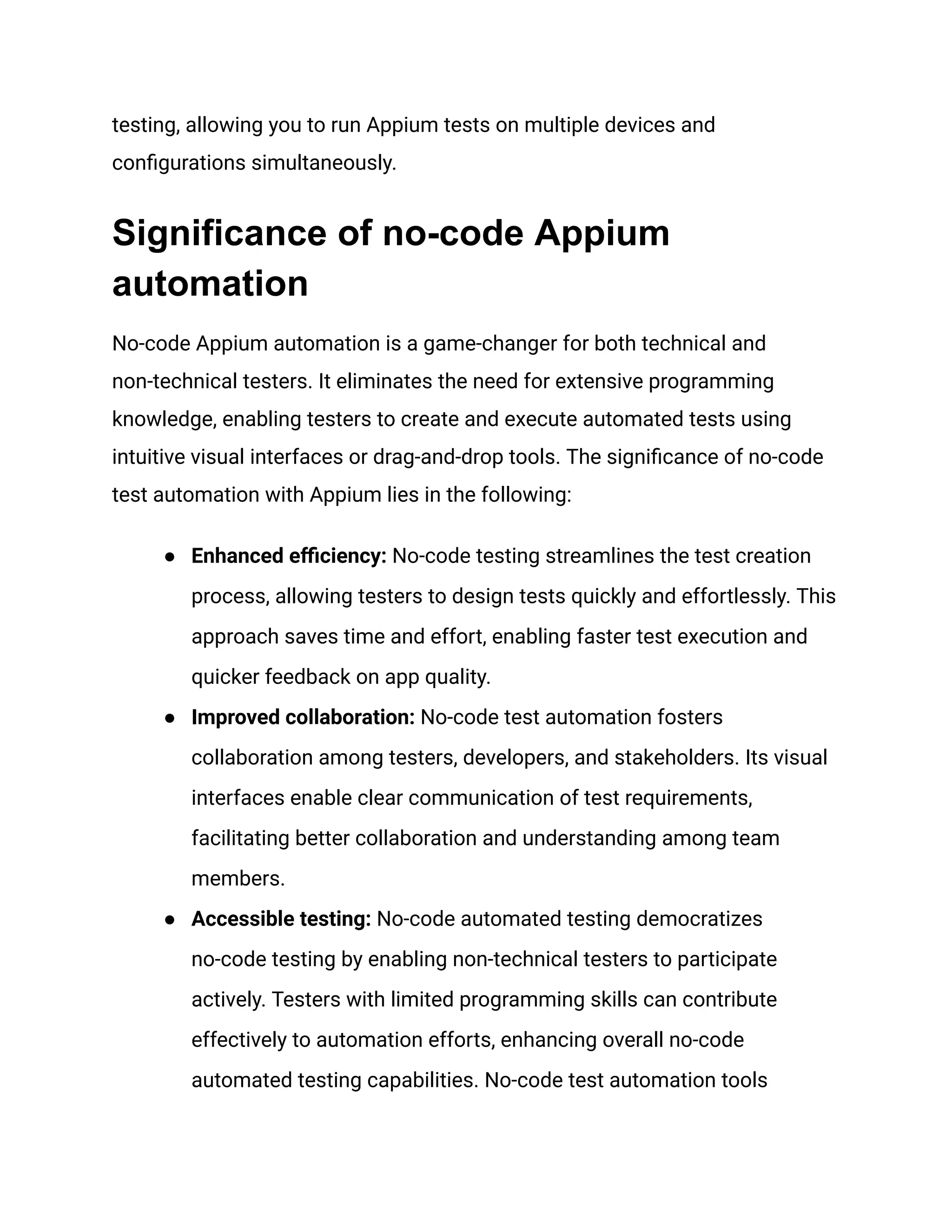 testing, allowing you to run Appium tests on multiple devices and
configurations simultaneously.
Significance of no-code Appium
automation
No-code Appium automation is a game-changer for both technical and
non-technical testers. It eliminates the need for extensive programming
knowledge, enabling testers to create and execute automated tests using
intuitive visual interfaces or drag-and-drop tools. The significance of no-code
test automation with Appium lies in the following:
● Enhanced efficiency: No-code testing streamlines the test creation
process, allowing testers to design tests quickly and effortlessly. This
approach saves time and effort, enabling faster test execution and
quicker feedback on app quality.
● Improved collaboration: No-code test automation fosters
collaboration among testers, developers, and stakeholders. Its visual
interfaces enable clear communication of test requirements,
facilitating better collaboration and understanding among team
members.
● Accessible testing: No-code automated testing democratizes
no-code testing by enabling non-technical testers to participate
actively. Testers with limited programming skills can contribute
effectively to automation efforts, enhancing overall no-code
automated testing capabilities. No-code test automation tools
 