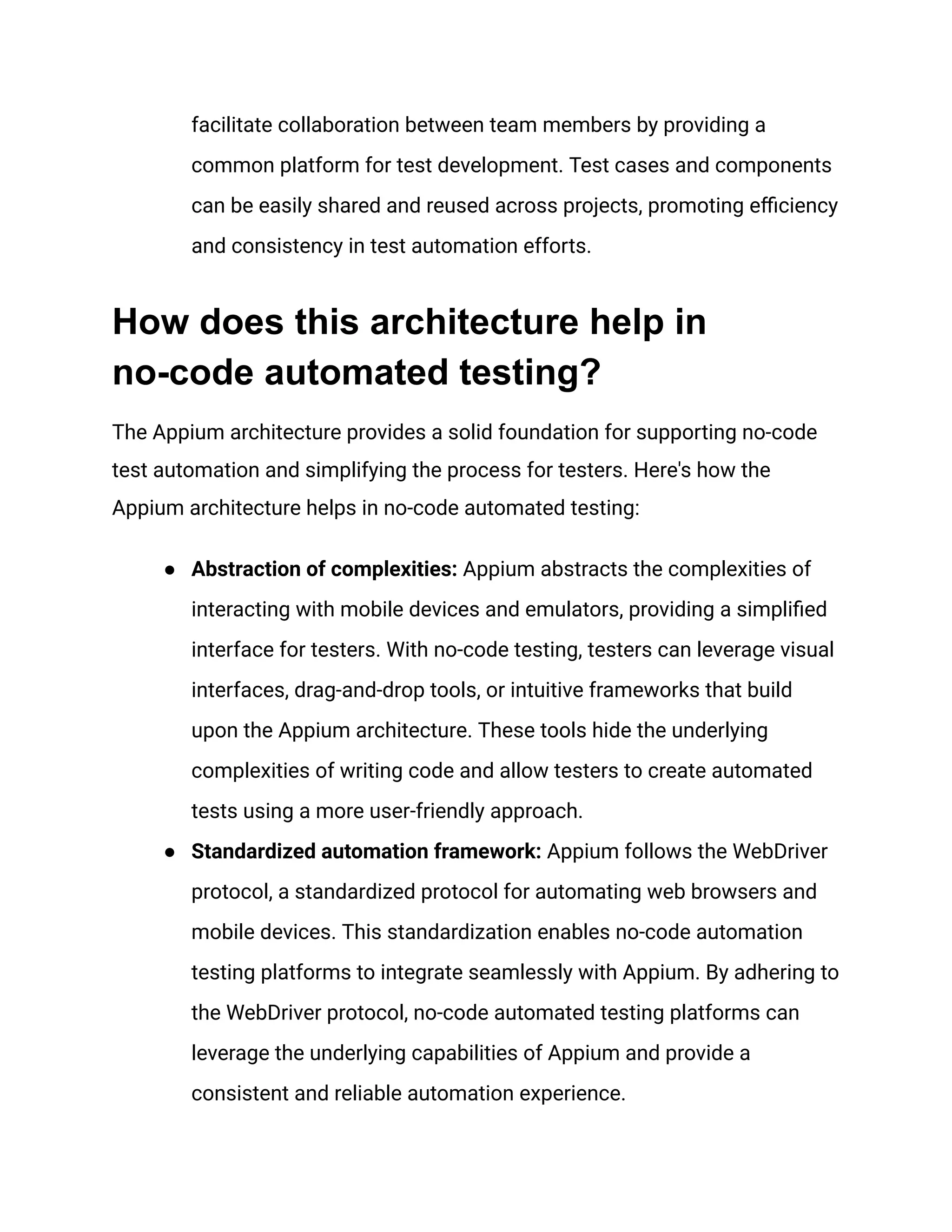 facilitate collaboration between team members by providing a
common platform for test development. Test cases and components
can be easily shared and reused across projects, promoting efficiency
and consistency in test automation efforts.
How does this architecture help in
no-code automated testing?
The Appium architecture provides a solid foundation for supporting no-code
test automation and simplifying the process for testers. Here's how the
Appium architecture helps in no-code automated testing:
● Abstraction of complexities: Appium abstracts the complexities of
interacting with mobile devices and emulators, providing a simplified
interface for testers. With no-code testing, testers can leverage visual
interfaces, drag-and-drop tools, or intuitive frameworks that build
upon the Appium architecture. These tools hide the underlying
complexities of writing code and allow testers to create automated
tests using a more user-friendly approach.
● Standardized automation framework: Appium follows the WebDriver
protocol, a standardized protocol for automating web browsers and
mobile devices. This standardization enables no-code automation
testing platforms to integrate seamlessly with Appium. By adhering to
the WebDriver protocol, no-code automated testing platforms can
leverage the underlying capabilities of Appium and provide a
consistent and reliable automation experience.
 